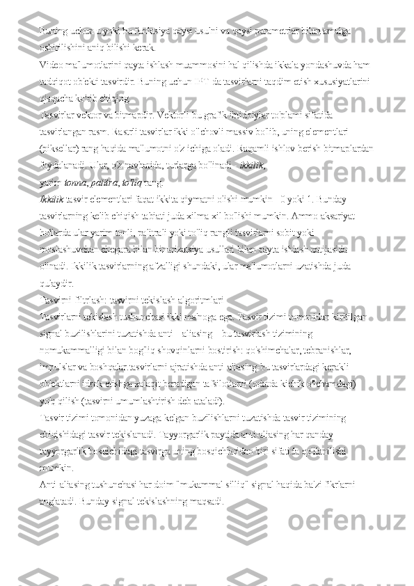 Buning   uchun u yoki bu funktsiya qaysi usulni va qaysi parametrlar bilan amalga 
oshirilishini aniq bilishi kerak.
Video ma'lumotlarini qayta ishlash muammosini hal qilishda ikkala yondashuvda ham 
tadqiqot ob'ekti tasvirdir.   Buning uchun IPT-da tasvirlarni taqdim etish xususiyatlarini 
qisqacha ko'rib chiqing.
Tasvirlar   vektor   va bitmapdir.   Vektorli-bu grafik ibtidoiylar to'plami sifatida 
tasvirlangan rasm.   Rastrli tasvirlar ikki o'lchovli massiv bo'lib, uning elementlari 
(piksellar) rang haqida ma'lumotni o'z ichiga oladi.   Raqamli ishlov berish bitmaplardan
foydalanadi.   Ular, o'z navbatida, turlarga bo'linadi -   ikkilik , 
yarim   tonna ,   palitra ,   to'liq   rang.
Ikkilik   tasvir elementlari faqat ikkita qiymatni olishi mumkin - 0 yoki 1.   Bunday 
tasvirlarning kelib chiqish tabiati juda xilma-xil bo'lishi mumkin.   Ammo aksariyat 
hollarda ular yarim tonli, palitrali yoki to'liq rangli tasvirlarni sobit yoki 
moslashuvchan chegara bilan binarizatsiya usullari bilan qayta ishlash natijasida 
olinadi.   Ikkilik tasvirlarning afzalligi shundaki, ular ma'lumotlarni uzatishda juda 
qulaydir.
Tasvirni filtrlash: tasvirni tekislash algoritmlari
Tasvirlarni tekislash tushunchasi ikki ma'noga ega.   Tasvir tizimi tomonidan kiritilgan 
signal buzilishlarini tuzatishda anti – aliasing – bu tasvirlash tizimining 
nomukammalligi bilan bog'liq shovqinlarni bostirish: qo'shimchalar, tebranishlar, 
impulslar va boshqalar.tasvirlarni ajratishda anti-aliasing-bu tasvirlardagi kerakli 
ob'ektlarni idrok etishga xalaqit beradigan tafsilotlarni (odatda kichik o'lchamdagi) 
yo'q qilish (tasvirni umumlashtirish deb ataladi).
Tasvir tizimi tomonidan yuzaga kelgan buzilishlarni tuzatishda tasvir tizimining 
chiqishidagi tasvir tekislanadi.   Tayyorgarlik paytida anti-aliasing har qanday 
tayyorgarlik bosqichidagi tasvirga uning bosqichlaridan biri sifatida qo'llanilishi 
mumkin.
Anti-aliasing tushunchasi har doim "mukammal silliq" signal haqida ba'zi fikrlarni 
anglatadi.   Bunday signal tekislashning maqsadi. 