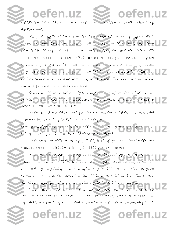 tashkilotlari   bilan   hisob   -   kitob   qilish   uchun   banklardan   kredit   olish   keng
rivojlanmoqda.
YUqorida   aytib   o‘tilgan   kreditlar   ham   qaytarish   muddatiga   qarab   6810
«Qisqa   muddatli   bank   kreditlari»   va   7810   «Uzoq   muddatli   bank   kreditlari»
schyotlarida   hisobga   olinadi.   Bu   muomalalar   bo‘yicha   xodimlar   bilan   olib
boriladigan   hisob   -   kitoblar   4710   «Kreditga   sotilgan   tovarlar   bo‘yicha
xodimlarning   qarzi»   va   4720   «Berilgan   qarzlar   bo‘yicha   xodimlarning   qarzi»
schyotlarida   yuritiladi.   Bu   schyotlar   aktiv   bo‘lib,   debetida   xodimlarga   berilgan
qarzlar,   kreditida   ushbu   qarzlarning   qaytarilishi   aks   ettiriladi.   Bu   muomalalar
quyidagi yozuvlar bilan rasmiylashtiriladi:
Kreditga   sotilgan   tovarlar   bo‘yicha   topshiriq   -   majburiyatni   to‘lash   uchun
bankdan kredit olindi, D-t 4710 «Kreditga sotilgan tovarlar bo‘yicha xodimlarning
qarzi», K-t 6810 yoki 7810 schyoti.
Ishchi   va   xizmatchilar   kreditga   olingan   tovarlar   bo‘yicha   o‘z   qarzlarini
qaytarganda, D-t 5010 yoki 6710, K-t 4710 schyoti.
Kreditga   sotilgan   tovarlar   bo‘yicha   banklardan   olingan   qarz   qaytarilganda,     D-t
6810 yoki 7810, K-t 5110 «Hisob - kitob schyoti» schyoti.
Ishchi va xizmatchilarga uy-joy qurilishi, dalabog‘ qurilishi uchun banklardan
kredit olinganda, D-t 5010 yoki 5110, K-t 6810 yoki 7810 schyoti.
Ishchi   va   xizmatchilarga   uy-joy   qurilishi   va   dalabog‘   uylarini   qurish   uchun
kredit   berilganda,   D-t   4720   «Berilgan   qarzlar   bo‘yicha   xodimlarning   qarzi»,   K-t
5010   «Milliy   valyutadagi   pul   mablag‘lari»   yoki   5110   «Hisob-kitob   schyoti»
schyotlari.   Ushbu   qarzlar   qaytarilganda,   D-t   5010   yoki   6710,   K-t   4720   schyot.
Bankdan olingan qarz to‘langanda, D-t 6810 yoki 7810, K-t 5110 schyot.
YUqorida aytib o‘tilgan kreditlardan tashqari, ishchi va xizmatchilarga foizsiz
kreditlar   ham   berilishi   mumkin.   Bu   kreditlar   qurilish,   kapital   ta’mirlash,   uy-
joylarini  kengaytirish uy-ro‘zg‘orlari  bilan ta’minlanish  uchun korxonaning bo‘sh 