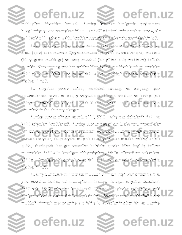 mablag‘lari   hisobidan   beriladi.   Bunday   kreditlar   berilganda   quyidagicha
buxgalteriya yozuvi rasmiylashtiriladi: D-t 4790 «Xodimlarning boshqa qarzi», K-t
5010 yoki 5110 schyot. Ushbu kreditlar qaytarilganda aksincha rasmiylashtiriladi.
Bozor   iqtisodiyoti   sharoitida   korxonalar   boshqa   korxona   va   tashkilotlardan
kredit (qarz) olishi mumkin. Qaytarish muddatiga qarab bu kreditlar qisqa muddatli
(bir   yilgacha   muddatga)   va   uzoq   muddatli   (bir   yildan   ortiq   muddatga)   bo‘lishi
mumkin. Korxonaning qarz beruvchilar bilan bo‘ladigan hisob-kitob muomalalari
6820   «Qisqa   muddatli   qarzlar»   va   7820   «Uzoq   muddatli   qarzlar»   schyotlarida
hisobga olinadi.
Bu   schyotlar   passiv   bo‘lib,   mamlakat   ichidagi   va   xorijdagi   qarz
beruvchilardan   davlat   va   xorijiy   valyutalarda   olingan   kreditlar   va   boshqa   jalb
qilingan   mablag‘lar   bo‘yicha   hisob-kitoblar   holati   to‘g‘risidagi   axborotni
umumlashtirish uchun tayinlangan.
Bunday   qarzlar   olingan   vaqtda   5110,   5210   -   schyotlar   debetlanib   6820   va
7820   schyotlari   kreditlanadi.   Bunday   qarzlar   qaytarilganda   aksincha   provodkalar
beriladi. Korxona tomonidan qisqa muddatli va uzoq muddatli qimmatli qog‘ozlar,
xususan aksiyalar, obligatsiyalar chiqarib sotish yo‘li bilan chetdan mablag‘lar jalb
qilish,   shuningdek   berilgan   veksellar   bo‘yicha   qarzlar   bilan   bog‘liq   bo‘lgan
muomalalar   6830   «To‘lanadigan   obligatsiyalar»,   6840«To‘lanadigan   veksellar»,
7830 «To‘lanadigan obligatsiyalar» va 7840 «To‘lanadigan veksellar» schyotlarida
hisobga olinadi.
Bu schyotlar passiv bo‘lib qisqa muddatli qimmatli qog‘ozlar chiqarib sotilsa
yoki   veksellar   berilsa,   pul   mablag‘larini   hisobga   oladigan   schyotlar   debetlanib
6830   yoki   6840-   schyotlar   kreditlanadi.   Qimmatli   qog‘ozlar   sotib   olinsa   yoki
berilgan veksellar summasi to‘lansa, aksincha o‘tkazmalar amalga oshiriladi. Uzoq
muddatli qimmatli  qog‘ozlarning sotilishi  yoki  veksellarning berilishi  va ularning 