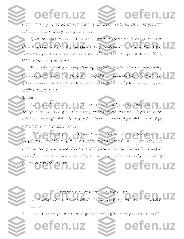 sotib   olinishi   yoki   veksellar   summasining   to‘lanishi   7830   va   7840-   schyotlarini
qo‘llagan holda shunday rasmiylashtiriladi.
Qisqa   va   uzoq   muddatli   kreditlar   bo‘yicha   hisoblangan   foizlar   summasiga
9610   «Foizlar   ko‘rinishidagi   xarajatlar»   schyoti   debetlanib,   6920   «Hisoblangan
foizlar» schyoti kreditlanadi. Ushbu foizlar to‘lansa 6920- schyoti debetlanib 5010,
5110- schyotlari kreditlanadi.
YUqorida   keltirilgan   schyotlarning   analitik   hisobi   olingan   qarzlarning
shakllari,   qarz   beruvchilar   va   kreditni   qaytarish   muddatlari   bo‘yicha   yuritiladi.
Qisqa   muddatli   qarzlar   ko‘pincha   qarz   majburiyatlari   bo‘yicha   olingan   tijorat
kredit xarakteriga ega. 
Xulosa
Pul   mablag‘lari   hisobini   to‘g‘ri   tashkil   etish   xo‘jalik   yurituvchi   subektlar
faoliyatining   uzluksizligini   ta’minlash,   mablag‘lardan   maqsadli   foydalanish   va
xo‘jalik   mablag‘larini   ko‘paytirish   hamda   majburiyatlarini   qoplashga
yo‘naltirilishini nazorat qilishdir.
Xo‘jalik   operatsiyalari   natijasida   sodir   bo‘ladigan   o‘zaro   hisoblashishlarni
buxgalteriya   hisobida   to‘g‘ri,   o‘z   vaqtida   rasmiylashtirish   va     ularni   schyotlar
tizimida   ikki   yoqlama   aks   ettirish,   shuningdek,   olinadigan   hamda   to‘lanadigan
mablag‘larni tan olish usullariga ko‘ra, so‘ndirilishini ta’minlash bo‘yicha nazariy
va amaliy takliflar berilgan.
Nazorat va muhokama  uchun savollar
1. Pul   mablag‘lari   va   hisob-kitoblar   hisobining   asosiy   vazifalari   nimalardan
iborat?
2. Hisob-kitob schyotidan ko‘chirilgan pul  mablag‘lar qanday nazorat qilinadi? 