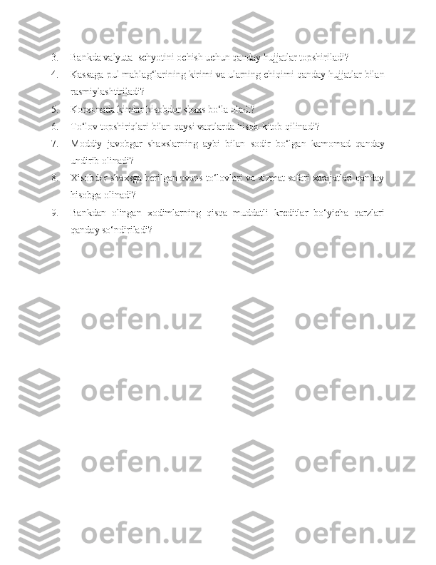 3. Bankda valyuta  schyotini ochish uchun qanday hujjatlar topshiriladi?
4. Kassaga pul mablag‘larining kirimi va ularning chiqimi qanday hujjatlar bilan
rasmiylashtiriladi?
5. Korxonada kimlar hisobdor shaxs bo‘la oladi?
6. To‘lov topshiriqlari bilan qaysi vaqtlarda hisob-kitob qilinadi?
7. Moddiy   javobgar   shaxslarning   aybi   bilan   sodir   bo‘lgan   kamomad   qanday
undirib olinadi?
8. Xisobdor shaxsga berilgan avans to‘lovlari va xizmat safari xarajatlari qanday
hisobga olinadi?
9. Bankdan   olingan   xodimlarning   qisqa   muddatli   kreditlar   bo‘yicha   qarzlari
qanday so‘ndiriladi? 