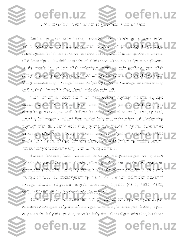 1 .   Mol etkazib beruvchilar  bo‘ladigan   hisob - kitoblar   hisobi
Debitor   qarz   har   doim   boshqa   tashkilotlarning   aktivlariga   qilingan   da’vo
bo‘lib   hisoblanadi.   Debitor   qarzi   bilan   bog‘liq   bo‘lgan   asosiy   buxgalteriya
operatsiyalari   bo‘lib   tan   olish   va   baholash   hisoblanadi.   Debitor   qarzlarini   undirib
olish imkoniyati – bu debitor qarzlarini o‘lchash va ularni hisobotiga ta’sir qiluvchi
asosiy   masaladir.   Undirib   olish   imkoniyati   qarz   aks   ettirilganligiga   (tan   olish
tamoyili) va uning summasiga (baholash tamoyili) ta’sir qiladi. Buxgalteriya hisobi
Milliy andozasining 2-soniga binoan xo‘jalik yurituvchi  subektga daromadlarning
kelib tushish ehtimoli bo‘lsa, ular alohida aks ettiriladi.
Turli   debitor   va   kreditorlar   bilan   hisob-kitoblar   quyidagi   hollarda   vujudga
keladi:   korxonaning   o‘zidan   yoki   uning   mehnat   jamoasi   a’zolaridan   ijro
varaqalariga   asosan   pul   undiriladigan   bo‘lsa;   kommunal   xizmati,   turar   joy   haqi,
turar joy bo‘lmagan xonalarni ijara haqlari bo‘yicha; mehnat jamoasi a’zolarining
buyrug‘i bilan Xalq banki va boshqa joylarga pul o‘tkazish bo‘yicha. Da’volar va
korxonaga   etkazilgan   moddiy   zararlarni   undirish   bo‘yicha   hisob-kitoblar   4860
«Da’volar   bo‘yicha   olishga   doir   schyotlar»,   4730   «Xodimlarning   moddiy   zararni
qoplash bo‘yicha qarzlari» schyotlarida hisobga olinadi.
Bundan   tashqari,   turli   debitorlar   tarkibida   moliyalanadigan   va   operativ
lizinglar bo‘yicha olinadigan to‘lovlar, olinadigan foizlar va dividendlar, royalti va
gonorar bo‘yicha olinadigan schyotlar va boshqa shaxslarning qarzlari (joriy qismi)
hisobga   olinadi.   Bu   operatsiyalarning   hisobi   4800   «Turli   debitorlar   qarzlarini
hisobga   oluvchi   schyotlar»   schyoti   tarkibidagi   tegishli   (4810,   4820,   4830,
4840,4850,4860 va 4890) schyotlarda aks ettiriladi.
Korxonaning   turli   kreditorlardan   bo‘lgan   qarzlari   tarkibiga   moliyalanadigan
va operativ lizinglari bo‘yicha to‘lanadigan summalar, to‘lanadigan foizlar, royalti
va gonorarlar bo‘yicha qarzlar, da’volar bo‘yicha to‘lanadigan schyotlar, hisobdor 