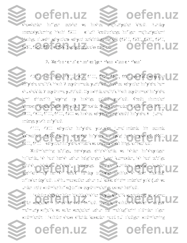 shaxslardan   bo‘lgan   qarzlar   va   boshqa   majburiyatlar   kiradi.   Bunday
operatsiyalarning   hisobi   6900   –   «Turli   kreditorlarga   bo‘lgan   majburiyatlarni
hisobga   oluvchi   schyotlar»   schyoti   tarkibidagi   tegishli   (6910,   6920,   6930,   6940,
6950, 6960, 6970 va 6990) schyotlarda aks ettiriladi.
2.   Хaridorlar   bilan   bo‘ladigan   hisob - kitoblar   hisobi
4000,   4100,   4300,   4610,   4800,   6100,   6300,   6500,   6600,   va   6900-schyotlar
bo‘yicha   analitik   hisob   7-qaydnomada   yuritiladi.   Boshqa   schyotlar   bo‘yicha   ham
shu shaklda 7-qaydnoma yuritiladi. Oy oxirida analitik hisob qaydnomasi bo‘yicha
jami   chiqarilib   keyingi   oy   boshiga   qoldiq   yoziladi.   Kredit   oborotlari
korrespondentlanuvchi   schyotlar   doirasida   7 - qaydnomadan   4000,   4100,   4300,
4700, 4800, 6100, 6400, 6900 va boshqa schyotlarning krediti bo‘yicha 8 – jurnal-
orderga yozib qo‘yiladi. 
4100,   4700   schyotlar   bo‘yicha   yozuvlar   jurnal-orderda   bir   qatorda
ko‘rsatiladi,   4800,   6900   –   schyotlar   bo‘yicha   bir   oyligi   jamlab   yoziladi.   4100,
6100, 6400 – schyotlar bo‘yicha sintetik va analitik hisob birga ko‘rsatiladi.
Xodimlarning   ta’tilga,   pensiyaga   chiqishlarida   va   ishdan   bo‘shayotgan
hollarida,   ish   haqi   berish   uchun   belgilangan   kunni   kutmasdan,   ish   haqi   ta’tilga
chiqish,   ishdan   bo‘shash ,   pensiyaga   chiqish   kunidan   keyingi   kundan
kechiktirilmay   berilishi   kerak.   Bunday   to‘lovlar   hisoblashish   davri   orasidagi
to‘lovlar deyiladi. Ushbu maqsadlar uchun pul kassa chiqim orderlari yoki (uch va
undan ortiq xodimlar bo‘lsa) to‘lov qaydnomalariga asosan beriladi.
Hisobdor   shaxslar   bilan   hisoblashishlar   mayda   xo‘jalik   xarajatlarini   va   xizmat
safar   xarajatlarini   to‘lashda   sodir   bo‘ladi .   Demak,   hisobdor   shaxslar   –   kelgusi
ma’muriy-xo‘jalik   va   safar   xarajatlari   uchun   pul   mablag‘larini   oldindan   olgan
xodimlardir.   Hisobdor   shaxs   sifatida   kassadan   naqd   pul   oladigan   xodimlarning 