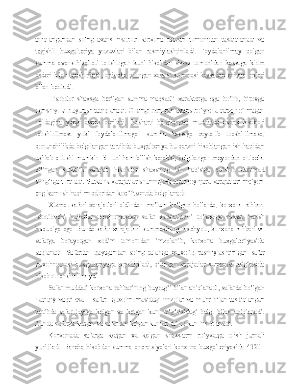 aniqlangandan   so‘ng   avans   hisoboti   korxona   rahbari   tomonidan   tasdiqlanadi   va
tegishli   buxgalteriya   yozuvlari   bilan   rasmiylashtiriladi.   Foydalanilmay   qolgan
summa   avans   hisoboti   topshirgan   kuni   hisobdor   shaxs   tomonidan   kassaga   kirim
orderi   bilan   topshiriladi ,  ortiqcha   qilingan   xarajat   summasi   kassadan   chiqim   orderi
bilan   beriladi .
Hisobdor   shaxsga   berilgan   summa   maqsadli   xarakterga   ega   bo‘lib,   birovga
berish yoki buyurish taqiqlanadi.  Oldingi   berilgan   avans   bo‘yicha   qarzi   bo‘lmagan
holdagina   yangi   avans   beriladi .   Basharti   belgilangan   muddatda   avans   hisoboti
topshirilmasa   yoki   foydalanilmagan   summa   kassaga   qaytarib   topshirilmasa,
qonunchilikda belgilangan tartibda buxgalteriya bu qarzni hisoblangan ish haqidan
ushlab qolishi mumkin. SHuni ham bilish kerakki, belgilangan meyordan ortiqcha
qilingan   sutkalik   xarajati   hisobdor   shaxsning   ish   haqisiga   qo‘shib   daromad
solig‘iga tortiladi. Sutkalik xarajatlar shuningdek turar joy ijara xarajatlari me’yori
eng kam ish haqi miqdoridan koeffitsentda belgilanadi.
Xizmat   safari   xarajatlari   oldindan   ma’lum   bo‘lgan   hollarda,   korxona   rahbari
isbotlovchi   hujjatlar   topshirmasdan   safar   xarajatlarini   to‘lashga   ruxsat   berish
huquqiga ega. Bunda  safar  xarajatlari  summasining  raschyoti, korxona rahbari  va
safarga   borayotgan   xodim   tomonidan   imzolanib,   korxona   buxgalteriyasida
saqlanadi.   Safardan   qaytgandan   so‘ng   talabga   muvofiq   rasmiylashtirilgan   safar
guvohnomasi   buxgalteriyaga   topshiriladi,   qilingan   xarajatlar   summasi   to‘g‘risida
hisobot topshirilmaydi.
Safar muddati korxona rahbarining buyrug‘i bilan aniqlanadi, safarda bo‘lgan
haqiqiy   vaqti   esa   –   safar     guvohnomasidagi   imzolar   va   muhr   bilan   tasdiqlangan
tartibda   safar   joyiga   kelgan   va   ketgan   kuni   to‘g‘risidagi   belgi   bilan   aniqlanadi.
Bunda   safarga   ketgan   va   safardan   kelgan   kunlari   to‘liq   kun   hisoblanadi .
Korxonada   safarga   ketgan   va   kelgan   shaxslarni   ro‘yxatga   olish   jurnali
yuritiladi . Barcha hisobdor summa operatsiyalari korxona buxgalteriyasida 4220 - 