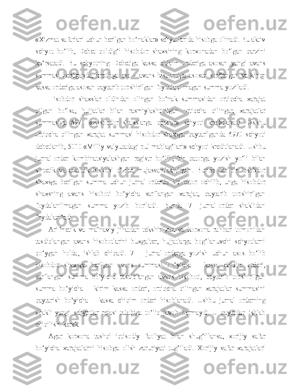 «Xizmat safarlari uchun berilgan bo‘naklar» schyotlarida hisobga olinadi. Bu aktiv
schyot   bo‘lib,   Debet   qoldig‘i   hisobdor   shaxsining   korxonadan   bo‘lgan   qarzini
ko‘rsatadi.   Bu   schyotning   Debetiga   kassa   chiqim   orderiga   asosan   yangi   avans
summasi   berilganda,   kreditga   esa   –   avans   hisobotiga   asosan   sarflangan   va   kirim
kassa orderiga asosan qaytarib topshirilgan foydalanilmagan summa yoziladi.
Hisobdor   shaxslar   oldindan   olingan   bo‘nak   summasidan   ortiqcha   xarajat
qilgan   bo‘lsa,   hujjatlar   bilan   rasmiylashtirilgan   ortiqcha   qilingan   xarajatlar
summasiga   6970   «Hisobdor   shaxslarga   qarzlar»   schyoti   kreditlanadi.   Ushbu
ortiqcha   qilingan   xarajat   summasi   hisobdor   shaxsga   qaytarilganda   6970   schyoti
d ebetlanib, 5010 «Milliy valyutadagi pul mablag‘lari» schyoti kreditlanadi.   Ushbu
jurnal - order   kombinatsiyalashgan   registr   bo‘lib ,   bir   qatorga   yozish   yo‘li   bilan
sintetik   va   analitik   hisobni   o‘zida   mujassamlashtirgan .   Bunda   har   bir   hisobdor
shaxsga   berilgan   summa   uchun   jurnal-orderda   bir   qator   ochilib,   unga   hisobdor
shaxsning   avans   hisoboti   bo‘yicha   sarflangan   xarajat,   qaytarib   topshirilgan
foydalanilmagan   summa   yozib   boriladi.   Bunda   7-   jurnal-order   shaklidan
foydalaniladi.
Arifmetik   va   ma’naviy   jihatdan   tekshirilgan   va   korxona   rahbari   tomonidan
tasdiqlangan   avans   hisobotlarini   buxgalter,   hujjatlarga   bog‘lanuvchi   schyotlarni
qo‘ygan   holda,   ishlab   chiqadi.   7   –   jurnal-orderga   yozish   uchun   asos   bo‘lib
hisobdor   shaxsga   berilgan   avans   summasi   bo‘yicha   –   kassa   chiqim   orderi,
sarflangan   summa   bo‘yicha   tasdiqlangan   avans   hisoboti,   qaytarib   topshirilgan
summa   bo‘yicha   –   kirim   kassa   orderi,   ortiqcha   qilingan   xarajatlar   summasini
qaytarish   bo‘yicha   –   kassa   chiqim   orderi   hisoblanadi.   Ushbu   jurnal   orderning
shakli   yangi   schyotlar   rejasi   talabiga   to‘liq   javob   bermaydi.   U   qaytadan   ishlab
chiqilishi kerak.
Agar   korxona   tashqi   iqtisodiy   faoliyat   bilan   shug‘illansa,   xorijiy   safar
bo‘yicha   xarajatlarni   hisobga   olish   zaruriyati   tug‘iladi.   Xorijiy   safar   xarajatlari 