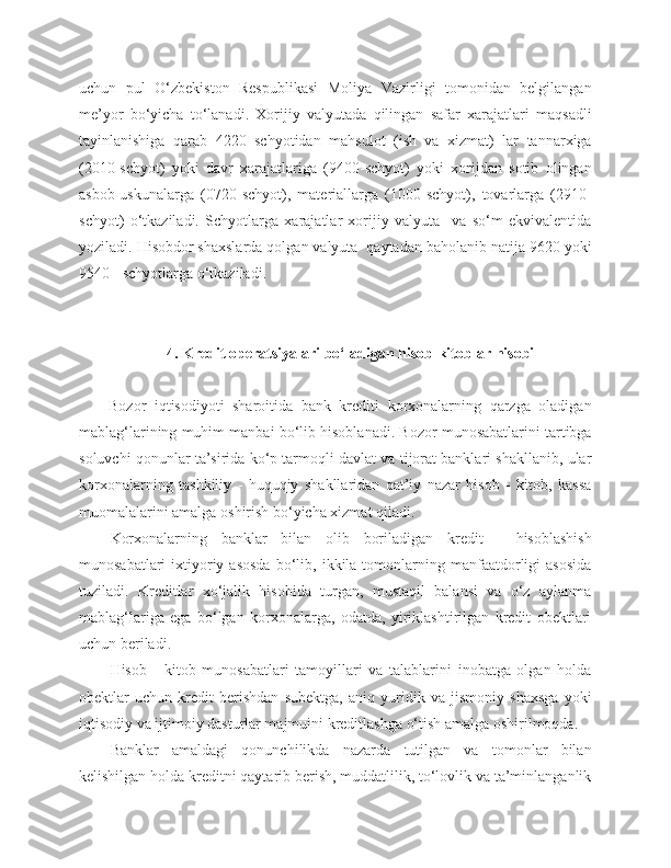 uchun   pul   O‘zbekiston   Respublikasi   Moliya   Vazirligi   tomonidan   belgilangan
me’yor   bo‘yicha   to‘lanadi.   Xorijiy   valyutada   qilingan   safar   xarajatlari   maqsadli
tayinlanishiga   qarab   4220   schyotidan   mahsulot   (ish   va   xizmat)   lar   tannarxiga
(2010-schyot)   yoki   davr   xarajatlariga   (9400-schyot)   yoki   xorijdan   sotib   olingan
asbob-uskunalarga   (0720-schyot),   materiallarga   (1000-schyot),   tovarlarga   (2910-
schyot)   o‘tkaziladi.   Schyotlarga   xarajatlar   xorijiy   valyuta     va   so‘m   ekvivalentida
yoziladi. Hisobdor shaxslarda qolgan valyuta  qaytadan baholanib natija 9620 yoki
9540 - schyotlarga o‘tkaziladi.
4. Kredit operatsiyalari bo‘ladigan   hisob - kitoblar   hisobi
Bozor   iqtisodiyoti   sharoitida   bank   krediti   korxonalarning   qarzga   oladigan
mablag‘larining muhim manbai bo‘lib hisoblanadi. Bozor munosabatlarini tartibga
soluvchi qonunlar ta’sirida ko‘p tarmoqli davlat va tijorat banklari shakllanib, ular
korxonalarning   tashkiliy   -   huquqiy   shakllaridan   qat’iy   nazar   hisob   -   kitob,   kassa
muomalalarini amalga oshirish bo‘yicha xizmat qiladi.
Korxonalarning   banklar   bilan   olib   boriladigan   kredit   -   hisoblashish
munosabatlari  ixtiyoriy  asosda   bo‘lib,  ikkila  tomonlarning  manfaatdorligi   asosida
tuziladi.   Kreditlar   xo‘jalik   hisobida   turgan,   mustaqil   balansi   va   o‘z   aylanma
mablag‘lariga   ega   bo‘lgan   korxonalarga,   odatda,   yiriklashtirilgan   kredit   obektlari
uchun beriladi.
Hisob   -   kitob   munosabatlari   tamoyillari   va   talablarini   inobatga   olgan   holda
obektlar   uchun   kredit   berishdan   subektga,   aniq   yuridik   va   jismoniy   shaxsga   yoki
iqtisodiy va ijtimoiy dasturlar majmuini kreditlashga o‘tish amalga oshirilmoqda.
Banklar   amaldagi   qonunchilikda   nazarda   tutilgan   va   tomonlar   bilan
kelishilgan holda kreditni qaytarib berish, muddatlilik, to‘lovlik va ta’minlanganlik 