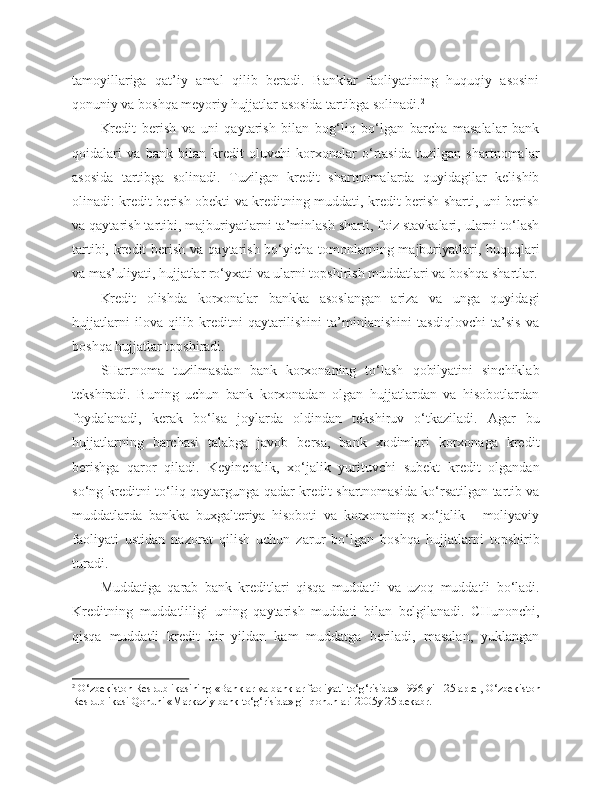 tamoyillariga   qat’iy   amal   qilib   beradi.   Banklar   faoliyatining   huquqiy   asosini
qonuniy va boshqa meyoriy hujjatlar asosida tartibga solinadi. 2
Kredit   berish   va   uni   qaytarish   bilan   bog‘liq   bo‘lgan   barcha   masalalar   bank
qoidalari   va   bank   bilan   kredit   oluvchi   korxonalar   o‘rtasida   tuzilgan   shartnomalar
asosida   tartibga   solinadi.   Tuzilgan   kredit   shartnomalarda   quyidagilar   kelishib
olinadi: kredit berish obekti va kreditning muddati, kredit berish sharti, uni berish
va qaytarish tartibi, majburiyatlarni ta’minlash sharti, foiz stavkalari, ularni to‘lash
tartibi, kredit  berish va qaytarish bo‘yicha tomonlarning majburiyatlari, huquqlari
va mas’uliyati, hujjatlar ro‘yxati va ularni topshirish muddatlari va boshqa shartlar.
Kredit   olishda   korxonalar   bankka   asoslangan   ariza   va   unga   quyidagi
hujjatlarni   ilova   qilib   kreditni   qaytarilishini   ta’minlanishini   tasdiqlovchi   ta’sis   va
boshqa hujjatlar topshiradi.
SHartnoma   tuzilmasdan   bank   korxonaning   to‘lash   qobilyatini   sinchiklab
tekshiradi.   Buning   uchun   bank   korxonadan   olgan   hujjatlardan   va   hisobotlardan
foydalanadi,   kerak   bo‘lsa   joylarda   oldindan   tekshiruv   o‘tkaziladi.   Agar   bu
hujjatlarning   barchasi   talabga   javob   bersa,   bank   xodimlari   korxonaga   kredit
berishga   qaror   qiladi.   Keyinchalik,   xo‘jalik   yurituvchi   subekt   kredit   olgandan
so‘ng kreditni to‘liq qaytargunga qadar kredit shartnomasida ko‘rsatilgan tartib va
muddatlarda   bankka   buxgalteriya   hisoboti   va   korxonaning   xo‘jalik   -   moliyaviy
faoliyati   ustidan   nazorat   qilish   uchun   zarur   bo‘lgan   boshqa   hujjatlarni   topshirib
turadi.
Muddatiga   qarab   bank   kreditlari   qisqa   muddatli   va   uzoq   muddatli   bo‘ladi.
Kreditning   muddatliligi   uning   qaytarish   muddati   bilan   belgilanadi.   CHunonchi,
qisqa   muddatli   kredit   bir   yildan   kam   muddatga   beriladi,   masalan,   yuklangan
2
  O‘zbekiston Respublikasi ning  «Banklar va banklar faoliyati to‘g‘risida» 1996 y il   25 aprel ,  O‘zbekiston
Respublikasi Qonuni «Markaziy bank to‘g‘risida» gi   qonunlari 2005y 25 dekabr. 