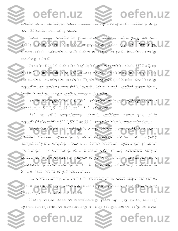 tovarlar   uchun   beriladigan   kredit   muddati   haqiqiy   tovaraylanish   muddatiga   teng,
lekin 30 kundan oshmasligi kerak.
Uzoq   muddatli   kreditlar   bir   yildan   ortiq   muddatga,   odatda,   yangi   texnikani
tadbiq   etishga,   ishlab   chiqarishni   kengaytirishga,   uning   qaytadan   tiklanishiga,
qimmat   asbob   -   uskunalarni   sotib   olishga   va   boshqa   maqsadli   dasturlarni   amalga
oshirishga olinadi.
Bank kreditlarini olish bilan bog‘liq bo‘lgan muomalalar hisobi 6810 «Qisqa
muddatli   bank   kreditlari»   va   7810   «Uzoq   muddatli   bank   kreditlari»   schyotlarida
aks ettiriladi. Bu schyotlar passiv bo‘lib, ularning qoldiqlari hisobot davri boshiga
qaytarilmagan qarzlar summasini ko‘rsatadi, Debet oboroti - kreditni qaytarilishini,
kredit oboroti esa olingan kredit summasini aks ettiradi.
Kreditlar   olinganda   6810   va   7810   schyotlar   kreditlanib   quyidagi   schyotlar
Debetlanadi: 5010, 5110, 5210, 5510, 6010 schyotlar. 
6810   va   7810-   schyotlarning   debetida   kreditlarni   qisman   yoki   to‘liq
qaytarilishi aks ettirilib 5110, 5210 va 5510- schyotlar bilan korrespondentlanadi.
Xarajatlar   tarkibi   to‘g‘risidagi   Nizomga   binoan   qisqa   muddatli   va   uzoq
muddatli   kreditdan   foydalanganligi   uchun   to‘lanadigan   foiz   summasi   moliyaviy
faoliyat   bo‘yicha   xarajatga   o‘tkaziladi.   Demak   kreditdan   foydalanganligi   uchun
hisoblangan   foiz   summasiga   9610   «Foizlar   ko‘rinishidagi   xarajatlar»   schyoti
debetlanib,   6920   «Hisoblangan   foizlar»   schyoti   kreditlanadi.   Foiz   summasi   bank
muassasalariga o‘tkazib berilganda 6920 «Hisoblangan foizlar» schyoti debetlanib,
5110 «Hisob - kitob» schyoti kreditlanadi.
Bank   kreditlarining   analitik   hisobi   kredit   turlari   va   kredit   bergan   banklar   va
alohida muddatida qaytarilmagan kreditlar bo‘yicha yuritiladi. Bank kreditlarining
hisobi 4- jurnal - orderda olib boriladi.
Hozirgi   vaqtda   ishchi   va   xizmatchilarga   yakka   uy   -   joy   qurish,   dalabog‘
uylarini qurish, ishchi va xizmatchilarga kreditga sotilgan tovarlar bo‘yicha savdo 