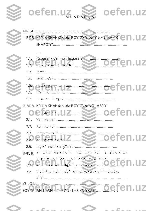 M U N  D A R I J  A
KIRISH ………………………………...………………………………………........... 
1-BOB. KITOB-SHA HRISA BZ BOTIG‘I  TA BIIY  GEOGRA FIK  
SHA ROITI ...............................................................................
.....
1.1. Geografik o‘rni va chegaralari …………………………………..
1.2. Geologik tuzilishi va relefi  ………………………………… ……
1.3. Iqlimi ………………….……………….…………………………
1.4. Ichki suvlari ………………….……………….…………………..
1.5.  Tuproq qoplami ………………….……………….………………
1.6. O‘simlik   qoplami ………………….……………….……………
1.7. Hayvonot   dunyosi ………………….……………….…………...
2 - BOB . KITOB-SHA HRISA BZ BOTIG‘IN IN G TA BIIY  
RESURSLA RI ………………………….……………………….
2.1. Yer resurslari  …………………………… … …………………. …
2.2. Suv resurslari ……………………………… …. ………………. …
2.3. Iqlim  resurslari ……………………………… ….. ……………. …
2.4. Biologik resurslari ……………………………… …. ………. ……
2.5. Foydali qazilma boyliklari ………………………… …. ……. ……
3 - BOB. KITOB-SHAXRISABZ   BOTIG’INING   R EKRATSION
RESURSLAR I VA ULARDAN FOYDALANISH …..……….
3.1. Kitob-Shaxrisabz botig’ining r ekr e atsion resurslar i  ………….….
3.2. Kitob-Shahrisabz botig’I rekreatsiya resurslarini muhofaza 
qilish……………………………………………………………...
X ULOSA ………………………………………………………… ………...
FOY DA LA N ILGA N   ADA BIY OTLA R  RO’Y X A TI ………………… … 