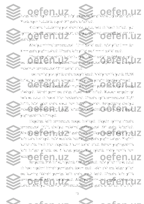 bunga   sabab   rayon   hududsining   qo‘yi   geografik   kengliklarda   joylashganligidir.
Yozda rayon hududsida quyosh 74° gacha ko‘tariladi.
Kotlovina   hududsining   yozi   shamolsiz,   quruq,   issiq   ob-havoli   bo‘ladi.   Iyul
oyining   o‘rtacha   temperaturasi   28,7°,   absolyut   maksimal   temperaturasi   43°-44°
gacha yetadi.
Absolyut minimal temperaturasi –10° ni tashkil etadi. Ba’zi yillar 0 mm dan
8 mm gacha yog‘in tushadi. O‘rtacha ko‘p yilligi esa 4 mm ni tashkil etadi.
O‘rtacha yog‘ingarchilik kunlar bu oyda 1 kunni tashkil etadi. Avgust oyida
esa   temperatura   biroz   pasayadi.   O‘rtacha   temperaturasi   26,7°   bo‘lsa,   absolyut
maksimum temperaturasi 42° ni tashkil qiladi.
Havo namligi yoz oylrida ancha pasayib ketadi. Nisbiy namlik iyunda 32,3%
bo‘lsa, iyul oyida 27% gacha kamayadi. Yoz oylarida yong‘in deyarli yog‘maydi.
Kuzni ham ikki davrga bo‘lish mumkin. Birinchi yarim umuman yoz fasliga
o‘xshaydi. Ikkinchi  yarmi esa qishga o‘tuvchi davr bo‘ladi. Xususan  sentyabr oyi
issik   va   quruq   ob-havosi   bilan   harakterlanai.   O‘rtacha   oylik   temperaturasi   20,6°
bo‘lib,   ba’zi   oylari   ancha   sovuq   ham   bo‘lishi   mumkin.   Sentyabrning   absolyut
maksimal   temperaturasi   40°   gacha   ko‘tarilgan   sentyabrda   ham   umuman,   deyarli
yog‘ingarchilik bo‘lmaydi.
Oktyabrga   kelib   temperatura   pasaya   boshlaydi.   Oktyabr   oyining   o‘rtacha
temperaturasi   14,1°,   absolyut   maksimal   temperaturasi   37°   gacha   ko‘tariladi.
Absolyut minimal temperaturasi –8° gacha tushadi. Oktyabrga kelib yog‘in ancha
ko‘p tusha boshlaydi. Ba’zi vaqtlarda hatto 90 mm gacha yog‘in tushgan. Yog‘inli
kunlar   o‘rta   hisob   bilan   oktyabrda  3   kunni   tashkil   qiladi.   Sernam   yog‘ingarchilik
ko‘p   bo‘lgan   yillarda   esa   6   kunga   yetgan.   Kuz   oylarida   nisbiy   namlik   ham
kattaradi.
Sentyabrda 24% bo‘lsa, noyabrda 43% ko‘tariladi. Ba’zi yillari iliq va quruq
ob-havo noyabrni birinchi yarmigacha davom etadi. Lekin qish erta kelgan yillari
esa   kuzning   ikkinchi   yarmiga   kelib   ancha   sovub   ketidi.   O‘rtacha   ko‘p   yillik
temperatura   esa   8,6°   ni   tashkil   etadi.   Absolyut   minimum   bu   oyda   –18°   gacha
tushadi.   Absolyut   maksimum   temperatura   hatto   32°   gacha   ko‘tariladi.   Shu   bilan
12 