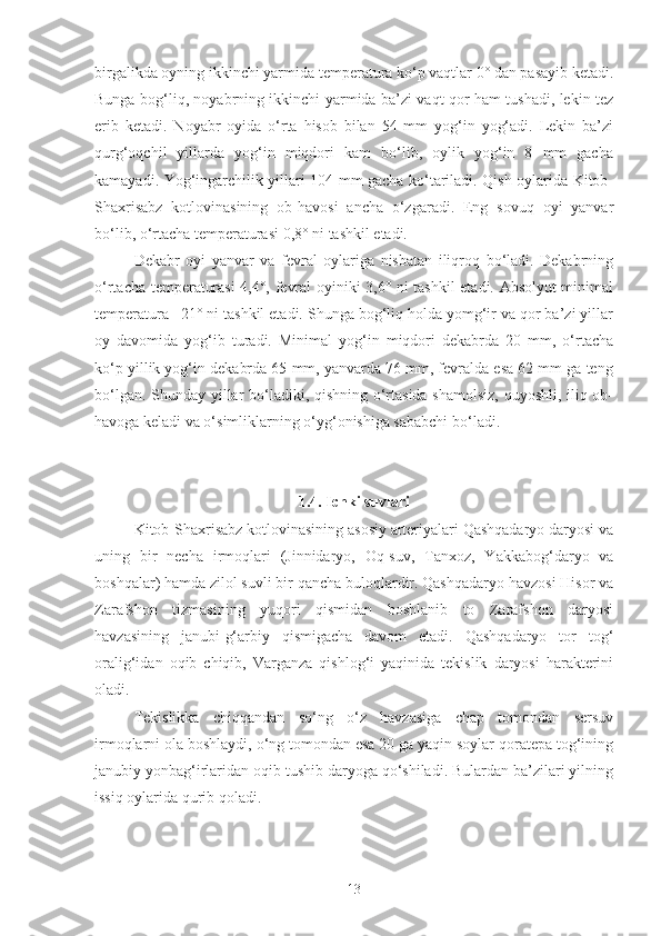 birgalikda oyning ikkinchi yarmida temperatura ko‘p vaqtlar 0° dan pasayib ketadi.
Bunga bog‘liq, noyabrning ikkinchi yarmida ba’zi vaqt qor ham tushadi, lekin tez
erib   ketadi.   Noyabr   oyida   o‘rta   hisob   bilan   54   mm   yog‘in   yog‘adi.   Lekin   ba’zi
qurg‘oqchil   yillarda   yog‘in   miqdori   kam   bo‘lib,   oylik   yog‘in   8   mm   gacha
kamayadi. Yog‘ingarchilik yillari 104 mm gacha ko‘tariladi. Qish oylarida Kitob-
Shaxrisabz   kotlovinasining   ob-havosi   ancha   o‘zgaradi.   Eng   sovuq   oyi   yanvar
bo‘lib, o‘rtacha temperaturasi 0,8° ni tashkil etadi.
Dekabr   oyi   yanvar   va   fevral   oylariga   nisbatan   iliqroq   bo‘ladi.   Dekabrning
o‘rtacha temperaturasi 4,4°, fevral oyiniki 3,6° ni tashkil etadi. Absolyut minimal
temperatura –21° ni tashkil etadi. Shunga bog‘liq holda yomg‘ir va qor ba’zi yillar
oy   davomida   yog‘ib   turadi.   Minimal   yog‘in   miqdori   dekabrda   20   mm,   o‘rtacha
ko‘p yillik yog‘in dekabrda 65 mm, yanvarda 76 mm, fevralda esa 62 mm ga teng
bo‘lgan. Shunday yillar bo‘ladiki, qishning o‘rtasida shamolsiz, quyoshli, iliq ob-
havoga keladi va o‘simliklarning o‘yg‘onishiga sababchi bo‘ladi.
1.4. Ichki suvlari
Kitob-Shaxrisabz kotlovinasining asosiy arteriyalari Qashqadaryo daryosi va
uning   bir   necha   irmoqlari   (Jinnidaryo,   Oq-suv,   Tanxoz,   Yakkabog‘daryo   va
boshqalar) hamda zilol suvli bir qancha buloqlardir. Qashqadaryo havzosi Hisor va
Zarafshon   tizmasining   yuqori   qismidan   boshlanib   to   Zarafshon   daryosi
havzasining   janubi-g‘arbiy   qismigacha   davom   etadi.   Qashqadaryo   tor   tog‘
oralig‘idan   oqib   chiqib,   Varganza   qishlog‘i   yaqinida   tekislik   daryosi   harakterini
oladi.
Tekislikka   chiqqandan   so‘ng   o‘z   havzasiga   chap   tomondan   sersuv
irmoqlarni ola boshlaydi, o‘ng tomondan esa 20 ga yaqin soylar qoratepa tog‘ining
janubiy yonbag‘irlaridan oqib tushib daryoga qo‘shiladi. Bulardan ba’zilari yilning
issiq oylarida qurib qoladi.
13 