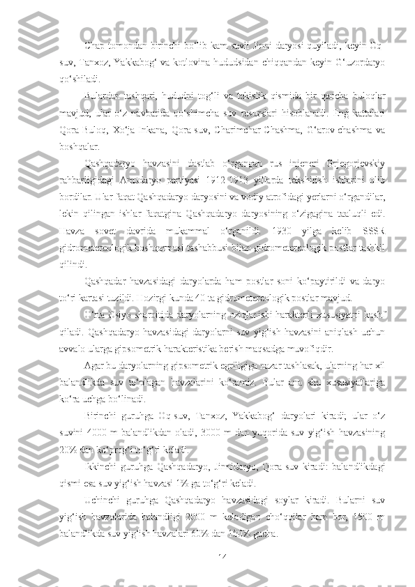 Chap tomondan birinchi bo‘lib kam suvli Jinni-daryosi  quyiladi, keyin Oq-
suv, Tanxoz, Yakkabog‘  va kotlovina hududsidan  chiqqandan keyin G‘uzordaryo
qo‘shiladi.
Bulardan   tashqari,   hududni   tog‘li   va   tekislik   qismida   bir   qancha   buloqlar
mavjud,   ular   o‘z   navbatida   qo‘shimcha   suv   resurslari   hisoblanadi.   Eng   kattalari
Qora-Buloq,   Xo‘ja-Inkana,   Qora-suv,   Charimchar-Chashma,   G‘arov-chashma   va
boshqalar.
Qashqadaryo   havzasini   dastlab   o‘rgangan   rus   injeneri   Grjegorjevskiy
rahbarligidagi   Amudaryo   partiyasi   1912-1913   yillarda   tekshirish   ishlarini   olib
bordilar. Ular faqat Qashqadaryo daryosini va vodiy atrofidagi yerlarni o‘rgandilar,
lekin   qilingan   ishlar   faqatgina   Qashqadaryo   daryosining   o‘zigagina   taaluqli   edi.
Havza   sovet   davrida   mukammal   o‘rganildi.   1930   yilga   kelib   SSSR
gidrometereologik boshqarmasi tashabbusi bilan gidrometereologik postlar tashkil
qilindi.
Qashqadar   havzasidagi   daryolarda   ham   postlar   soni   ko‘paytirildi   va   daryo
to‘ri kartasi tuzildi. Hozirgi kunda 40 ta gidrometereologik postlar mavjud.
O‘rta Osiyo sharoitida daryolarning oziqlanishi  harakterli xususiyatni  kashf
qiladi.   Qashqadaryo   havzasidagi   daryolarni   suv   yig‘ish   havzasini   aniqlash   uchun
avvalo ularga gipsometrik harakteristika berish maqsadga muvofiqdir.
Agar bu daryolarning gipsometrik egriligiga nazar tashlasak, ularning har xil
balandlikda   suv   to‘plagan   havzalarini   ko‘ramiz.   Bular   ana   shu   xususiyatlariga
ko‘ra uchga bo‘linadi.
Birinchi   guruhga   Oq-suv,   Tanxoz,   Yakkabog‘   daryolari   kiradi;   ular   o‘z
suvini   4000   m   balandlikdan   oladi,   3000   m   dan   yuqorida   suv   yig‘ish   havzasining
20% dan ko‘prog‘i to‘g‘ri keladi.
Ikkinchi   guruhga   Qashqadaryo,   Jinnidaryo,   Qora-suv   kiradi:   balandlikdagi
qismi esa suv yig‘ish havzasi 1% ga to‘g‘ri keladi.
Uchinchi   guruhga   Qashqadaryo   havzasidagi   soylar   kiradi.   Bularni   suv
yig‘ish   havzalarida   balandligi   2000   m   keladigan   cho‘qqilar   ham   bor,   1500   m
balandlikda suv yig‘ish havzalari 60% dan 100% gacha.
14 