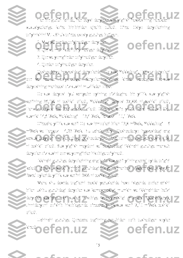 Har   bir   guruh   ichida,   har   qaysi   daryolar   suv   yig‘ish   havzasining   harakterli
xususiyatlariga   ko‘ra   bir-biridan   ajralib   turadi.   O‘rta   Osiyo   daryolarining
to‘yinishini V.L.Shuls to‘rtta asosiy guruhga bo‘lgan.
1. Muz va qordan to‘yinadigan daryolar.
2. Qor va muzlikdan to‘yinadigan daryolar.
3. Qor va yomg‘irdan to‘yinadigan daryolar.
4. Qordan to‘yinadigan daryolar.
Qashqadaryo havzasidagi daryolardan Oq-suv, Yakkabog‘, Tanxoz daryolari
qor   va   muzdan   to‘yinadigan   daryolar   tarkibiga   kiradi.   Faqatgina   Oq-suv
daryosining manbaasi o‘z suvini muzlikdan oladi.
Oq-suv   daryosi   iyul-sentyabr   oyining   o‘zidagina   bir   yillik   suv   yig‘ish
sarfining   36,1%   ni   tashkil   qiladi,   Yakkabog‘   daryosi   27,8%   ni   tashkil   qiladi,
Tanxoz   daryosi   esa   25,4   tashkil   qiladi.   O‘rtacha   ko‘p   yillik   oqim   moduvli   Oq-
suvniki 14,6 l/sek, Yakkabog‘ – 13,4 l/sek, Tanxoz – 10,1 l/sek.
O‘rtacha yillik suv sarfi Oq-suv irmoqlari bilan 13,8 m 3
/sek, Yakkabog‘ – 6
m 3
/sek   va   Tanxoz   –   4,23   l/sek.   Bu   uchala   daryo   Qashqadaryo   havzasidagi   eng
sersuv daryolar hisoblanadi  va Qashqadaryoni o‘rta oqimida oqadigan suvni 80%
ni   tashkil   qiladi.   Suv   yig‘ish   maydoni   sal   pastroqdagi   ikkinchi   guruhga   mansub
daryolar o‘z suvini qor va yomg‘irlar hisobiga to‘yinadi.
Ikkinchi guruhga daryolarining eng ko‘p suv sarfi yilning aprel oyida to‘g‘ri
keladi. Qora-suv xuddi birinchi guruhdagidek yillik manbasi o‘zgarmaydi, oktyabr
fevral oylarida yillik suv sarfini 28% ni tashkil qiladi.
Mana   shu   davrda   tog‘larni   pastki   yaruslarida   havo   isiganda   qorlar   erishi
bilan   ushbu   guruhdagi   daryolar   suv   kamaymasligi   mumkin   va   ikkinchidan   ba’zi
daryolar   suv   yer   osti   suvlari   hisobiga   kamaymasligi   mumkin.   Qashqadaryo,
Jinnidaryoni   qo‘shib   hisoblaganda   o‘rtacha   yillik   suv   sarfi   7,10   m 3
/sek   tashkil
qiladi.
Uchinchi   guruhga   Qoratepa   tog‘ining   janubidan   oqib   tushadigan   soylar
kiradi.
15 