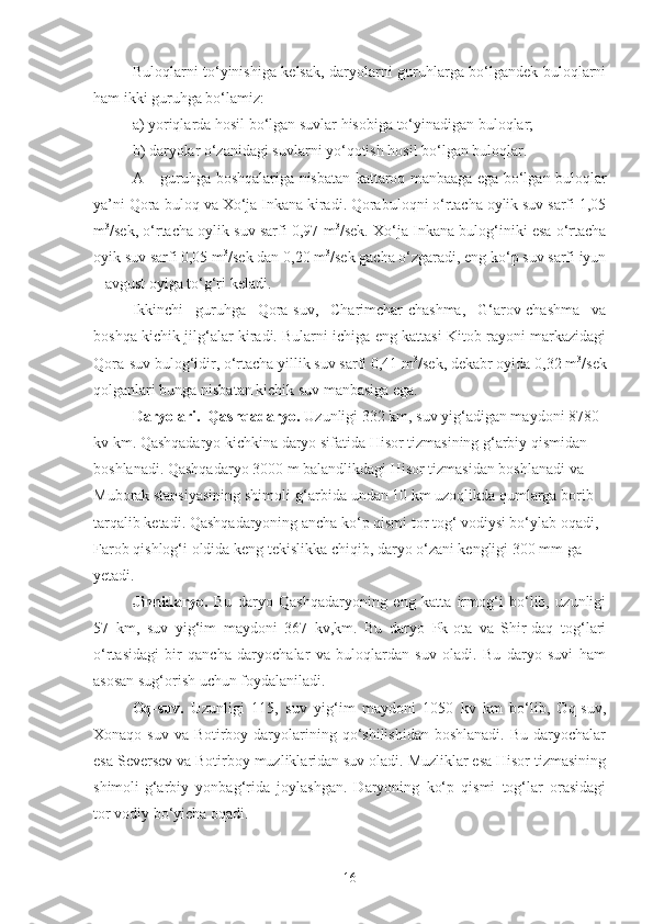 Buloqlarni to‘yinishiga kelsak, daryolarni guruhlarga bo‘lgandek buloqlarni
ham ikki guruhga bo‘lamiz:
a) yoriqlarda hosil bo‘lgan suvlar hisobiga to‘yinadigan buloqlar;
b) daryolar o‘zanidagi suvlarni yo‘qotish hosil bo‘lgan buloqlar.
A – guruhga boshqalariga nisbatan kattaroq manbaaga ega bo‘lgan buloqlar
ya’ni Qora-buloq va Xo‘ja Inkana kiradi. Qorabuloqni o‘rtacha oylik suv sarfi 1,05
m 3
/sek, o‘rtacha oylik suv sarfi 0,97 m 3
/sek. Xo‘ja Inkana bulog‘iniki esa o‘rtacha
oyik suv sarfi 0,05 m 3
/sek dan 0,20 m 3
/sek gacha o‘zgaradi, eng ko‘p suv sarfi iyun
– avgust oyiga to‘g‘ri keladi.
Ikkinchi   guruhga   Qora-suv,   Charimchar-chashma,   G‘arov-chashma   va
boshqa kichik jilg‘alar kiradi. Bularni ichiga eng kattasi Kitob rayoni markazidagi
Qora-suv bulog‘idir, o‘rtacha yillik suv sarfi 0,41 m 3
/sek, dekabr oyida 0,32 m 3
/sek
qolganlari bunga nisbatan kichik suv manbasiga ega.
Daryolari.  Qashqadaryo.  Uzunligi 332 km, suv yig‘adigan maydoni 8780 
kv km. Qashqadaryo kichkina daryo sifatida Hisor tizmasining g‘arbiy qismidan 
boshlanadi. Qashqadaryo 3000 m balandlikdagi Hisor tizmasidan boshlanadi va 
Muborak stansiyasining shimoli-g‘arbida undan 10 km uzoqlikda qumlarga borib 
tarqalib ketadi. Qashqadaryoning ancha ko‘p qismi tor tog‘ vodiysi bo‘ylab oqadi, 
Farob qishlog‘i oldida keng tekislikka chiqib, daryo o‘zani kengligi 300 mm ga 
yetadi.
Jinnidaryo.   Bu   daryo   Qashqadaryoning   eng   katta   irmog‘i   bo‘lib,   uzunligi
57   km,   suv   yig‘im   maydoni   367   kv,km.   Bu   daryo   Pk-ota   va   Shir-daq   tog‘lari
o‘rtasidagi   bir   qancha   daryochalar   va   buloqlardan   suv   oladi.   Bu   daryo   suvi   ham
asosan sug‘orish uchun foydalaniladi.
Oq-suv.   Uzunligi   115,   suv   yig‘im   maydoni   1050   kv   km   bo‘lib,   Oq-suv,
Xonaqo-suv  va Botirboy  daryolarining qo‘shilishidan  boshlanadi.  Bu  daryochalar
esa Seversev va Botirboy muzliklaridan suv oladi. Muzliklar esa Hisor tizmasining
shimoli-g‘arbiy   yonbag‘rida   joylashgan.   Daryoning   ko‘p   qismi   tog‘lar   orasidagi
tor vodiy bo‘yicha oqadi.
16 