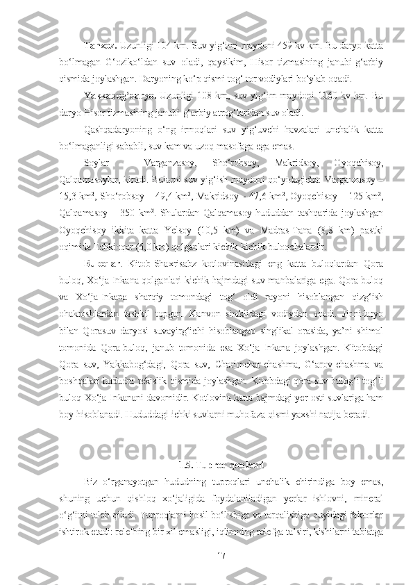 Tanxoz.  Uzunligi 104 km. Suv yig‘imi maydoni 459 kv km. Bu daryo katta
bo‘lmagan   G‘oziko‘ldan   suv   oladi,   qaysikim,   Hisor   tizmasining   janubi-g‘arbiy
qismida joylashgan. Daryoning ko‘p qismi tog‘ tor vodiylari bo‘ylab oqadi.
Yakkabog‘daryo.   Uzunligi   108   km,  suv   yig‘im   maydoni   1060  kv   km.   Bu
daryo Hisor tizmasining janubi-g‘arbiy atrog‘laridan suv oladi.
Qashqadaryoning   o‘ng   irmoqlari   suv   yig‘uvchi   havzalari   unchalik   katta
bo‘lmaganligi sababli, suv kam va uzoq masofaga ega emas.
Soylar   –   Varganzasoy,   Sho‘robsoy,   Makridsoy,   Oyoqchisoy,
Qalqamasoylar, kiradi. Bularni suv yig‘ish maydoni qo‘yidagicha: Varganzasoy –
15,3 km 2
, Sho‘robsoy – 49,4 km 2
, Makridsoy – 47,6 km 2
, Oyoqchisoy – 125 km 2
,
Qalqamasoy   –   350   km 2
.   Shulardan   Qalqamasoy   hududdan   tashqarida   joylashgan
Oyoqchisoy   ikkita   katta   Yelsoy   (10,5   km)   va   Madras-Tana   (8,8   km)   pastki
oqimida Echkioqar (6,0 km) qolganlari kichik-kichik buloqchalardir.
Buloqlar .   Kitob-Shaxrisabz   kotlovinasidagi   eng   katta   buloqlardan   Qora
buloq, Xo‘ja Inkana qolganlari kichik hajmdagi suv manbalariga ega. Qora-buloq
va   Xo‘ja-Inkana   sharqiy   tomondagi   tog‘   oldi   rayoni   hisoblangan   qizg‘ish
ohaktoshlardan   tashkil   topgan.   Kanvon   shaklidagi   vodiydan   oqadi.   Jinnidaryo
bilan   Qorasuv   daryosi   suvayirg‘ichi   hisoblangan   singlikal   orasida,   ya’ni   shimol
tomonida   Qora-buloq,   janub   tomonida   esa   Xo‘ja   Inkana   joylashgan.   Kitobdagi
Qora   suv,   Yakkabog‘dagi,   Qora   suv,   Charimchar-chashma,   G‘arov-chashma   va
boshqalari hududni tekislik qismida joylashgan. Kitobdagi qora-suv bulog‘i tog‘li
buloq Xo‘ja Inkanani davomidir. Kotlovina katta hajmdagi yer osti suvlariga ham
boy hisoblanadi. Hududdagi ichki suvlarni muhofaza qismi yaxshi natija beradi.
1.5. Tuproq qoplami
Biz   o‘rganayotgan   hududning   tuproqlari   unchalik   chirindiga   boy   emas,
shuning   uchun   qishloq   xo‘jaligida   foydalaniladigan   yerlar   ishlovni,   mineral
o‘g‘itni talab qiladi. Tuproqlarni hosil bo‘lishiga va tarqalishiga quyidagi faktorlar
ishtirok etadi: relefning bir xil emasligi, iqlimning relefga ta’siri, kishilarni tabiatga
17 