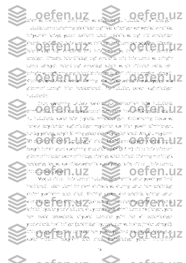 ta’siri   va   boshqalar.   Tuproq   turlari   va   strukturasi   bu   hududda   har   xil   tarqalgan.
Hududda tuproq turlarining tekislikdan tog‘likka ko‘tarilgan sari vertikal zonalikka
bo‘ysunishi   ko‘zga   yaqqol   tashlanib   turadi.   Tekislik   va   tog‘   oldi   zonalaridan
shaqirli,   cho‘l-qumli,   bo‘z   tuproq   va   tipik   och   bo‘z   tuproqlar   tarqalgan.   O‘rtacha
balandlikdagi   tog‘   zonalarida   to‘q   bo‘z   tuproq   va   tipik   och   bo‘z   tuproqlar
tarqalgan.   O‘rtacha   balandlikdagi   tog‘   zonalarida   to‘q   bo‘z   tuproq   va   qo‘ng‘ir
tuproq   uchraydi.   Baland   tog‘   zonasidagi   subalp   va   alp   o‘tloqlari   ostida   och-
qo‘ng‘ir   va  tog‘larning eng  baland  cho‘qqilarida  cho‘l-o‘tloq  tuproqlari  uchraydi.
Kitob-Shaxrisabz   kotlovinasi   o‘zining   suv   o‘tkazuvchanlik   xususiyatiga   xos
gidromorf   tuprog‘i   bilan   harakterlanadi.   Bu   hududlar,   asosan   sug‘oriladigan
hududlardir.
Grunt   suvlarining   uzluksiz   ravishda   qazib   chiqarilishi   ba’zi   hududlarda
chimli   o‘tloq,  o‘tloqli-botqoq  va  botqoqli   tuproqlarni   hosil  bo‘lishiga  olib  keladi.
Bu   hududlarda   suvlar   ba’zi   joylarda   minerallashgan.   Kotlovinaning   Oqsuv   va
Tanxoz   daryolaridan   sug‘oriladigan   maydonlar   suv   bilan   yaxshi   ta’minlangan,
bunday yerlarga qariyib 50 ming gektar ekin maydonlari kiradi. Ana shu maydonni
2/3 qismini o‘tloq-bo‘z tuproq tashkil qiladi. Relefning postga ya’ni sharqqa tomon
pasayib   borishi   grunt   suvlarining   chuqurlab   oqishi   (5-6   m)   o‘tloq   bo‘z   to‘proqni
gidromorf holatdan avtomorf holatga o‘tishiga sabab bo‘ladi. O‘zining morfologik
harakteriga   kra   va   suv   o‘tkazuvchanlik   xususiyatiga   ko‘ra   o‘tloq   –   bo‘z   tuproq,
o‘tloq tuproqqa yaqin.
Mavjud o‘tloq – bo‘z tuproqli hududlar dehqonchilik uchun yaxshi yer fondi
hisoblanadi.   Lekin   ularni   bir   qismi   sho‘rxok   va   shuning   uchun   ham   tarkibidagi
sho‘rni   yuvilishini   talab   qiladi.   Sho‘rligi   asosan   xlor   tarkibida   ko‘pligi   uchun
xlorid-sulfat   bilan   sho‘rlangan   Qashqadaryo   irmoqlarining   qo‘yi   oqimlarida
ko‘plab loyqalar yotqiziladi, ana shu yotqiziqlarda chimli tuproq rivojlangan, yana
ham   pastki   terassalarda   allyuvial   tuproqlar   ya’ni   har   xil   qatlamlashgan
yotqiziqlarda hosil bo‘lgan (tarkibidagi loy, tosh, qum va boshqa jinslar uchraydi).
O‘tloq-botqoqli va o‘tloq tuproqlar  ham  yaxshi  yer fondi  hisoblanadi, lekin grunt
suvlar   miqdorini   pasayishin   talab   qiladi.   Sug‘oriladigan   yerlarni   o‘tloq-bo‘z
18 