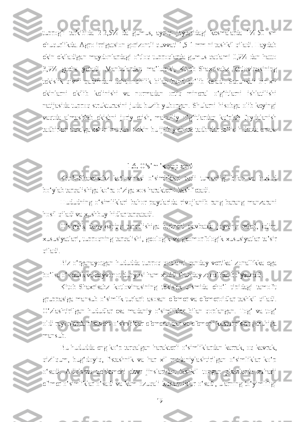 tuprog‘i   tarkibida   2-2,5%   da   gumus,   ayrim   joylaridagi   kesmalarda   1%-50   sm
chuqurlikda.   Agro-irrigatsion gorizontli quvvati 1,5-1 mm ni tashkil qiladi. Haydab
ekin   ekiladigan   maydonlardagi   o‘tloq   tuproqlarda   gumus   qatlami   0,9%   dan   hatto
3,9%   gacha   yetadi.   Manbalardan   ma’lumki,   Kitob-Shaxrisabz   kotlovinasining
tekislik   qismi   qadimdan   dehqonchilik   bilan   band   bo‘lib   keladi.   Surunkali   bir   xil
ekinlarni   ekilib   kelinishi   va   normadan   ortiq   mineral   o‘g‘itlarni   ishlatilishi
natijasida tuproq strukturasini juda buzib yuborgan. Shularni hisobga olib keyingi
vaqtda   almashlab   ekishni   joriy   etish,   mahalliy   o‘g‘itlardan   ko‘plab   foydalanish
tadbirlari amalga oshirilmoqda. Lekin bu ijobiy chora-tadbirlar to‘liq holatda emas.
1.6. O‘simlik qoplami
Kitob-Shaxrisabz   kotlovinasi   o‘simliklari   turli   tumanligi   bilan   va   hudud
bo‘ylab tarqalishiga ko‘ra o‘ziga xos harakterni kashf etadi.
Hududning   o‘simliklari   bahor   paytlarida   rivojlanib   rang-barang   manzarani
hosil qiladi va xushbuy hidlar tarqatadi.
O‘simlik   dunyosining   tarqalishiga   birinchi   navbatda   joyning   relefi,   iqlim
xususiyatlari, tuproqning tarqalishi, geologik va geomorfologik xususiyatlar  ta’sir
qiladi.
Biz  o‘rganayotgan   hududda  tuproq  qoplami  qanday   vertikal  zonallikka   ega
bo‘lsa o‘simlik va hayvonot dunyosi ham xuddi shunday zonallika bo‘ysunadi.
Kitob-Shaxrisabz   kotlovinasining   tekislik   qismida   cho‘l   tipidagi   tamofit
gruppasiga  mansub  o‘simlik turlari:  asosan  efemer  va  efemeroidlar  tashkil  qiladi.
O‘zlashtirilgan   hududlar   esa   madaniy   o‘simliklar   bilan   qoplangan.   Tog‘   va   tog‘
oldi rayonlarda o‘suvchi o‘simliklar efemeroidlar va efemerli kustarniklar guruhiga
mansub.
Bu hududda eng ko‘p tarqalgan harakterli o‘simliklardan karrak, oq-kavrak,
qizilqum,   bug‘doyiq,   fistashnik   va   har   xil   madaniylashtirilgan   o‘simliklar   ko‘p
o‘sadi.   Adirlarda   uchlamchi   davr   jinslaridan   tashkil   topgan   platolarda   zaharli
efimer o‘simliklar o‘sadi va kam ozuqali kustarniklar o‘sadi, ularning to‘yimliligi
19 