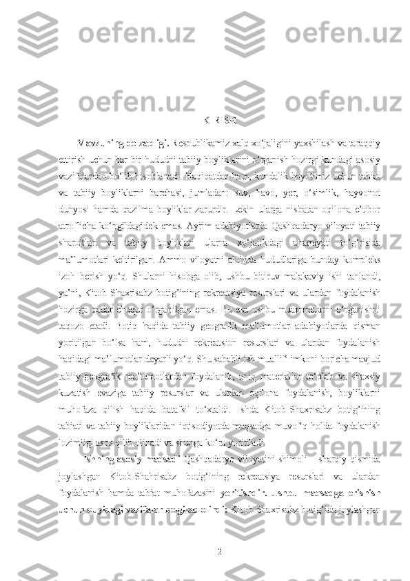  
 
KIRISH
Mavzuning dolzabligi.  Respublikamiz xalq xo‘jaligini yaxshilash va taraqqiy
ettirish uchun har bir hududni tabiiy boyliklarini o‘rganish hozirgi kundagi asosiy
vazifalardan bo‘lib hisoblanadi. Haqiqatdan ham, kundalik hayotimiz uchun tabiat
va   tabiiy   boyliklarni   barchasi,   jumladan:   suv,   havo,   yer,   o‘simlik,   hayvonot
dunyosi   hamda   qazilma   boyliklar   zarurdir.   Lekin   ularga   nisbatan   oqilona   e’tibor
atroflicha   ko‘ngildagidek   emas.   Ayrim   adabiyotlarda   Qashqadaryo   viloyati   tabiiy
sharoitlari   va   tabiiy   boyliklari   ularna   xo‘jalikdagi   ahamiyati   to‘g‘risida
ma’lumotlari   keltirilgan.   Ammo   viloyatni   alohida   hududlariga   bunday   kompleks
izoh   berish   yo‘q.   Shularni   hisobga   olib,   ushbu   bitiruv   malakaviy   ishi   tanlandi,
ya’ni,   Kitob-Shaxrisabz   botig’ining   rekreatsiya   resurslari   va   ulardan   foydalanish
hozirga   qadar   chuqur   o‘rganilgan   emas.   Bu   esa   ushbu   muammolarni   o‘rganishni
taqozo   etadi.   Botiq   haqida   tabiiy   geografik   ma’lumotlar   adabiyotlarda   qisman
yoritilgan   bo‘lsa   ham,   hududni   rekreatsion   resurslari   va   ulardan   foydalanish
haqidagi ma’lumotlar deyarli yo‘q. Shu sababli ish muallifi imkoni boricha mavjud
tabiiy-geografik   ma’lumotlardan   foydalanib,   aniq   materiallar   to‘plab   va   shaxsiy
kuzatish   evaziga   tabiiy   resurslar   va   ulardan   oqilona   foydalanish,   boyliklarni
muhofaza   qilish   haqida   batafsil   to‘xtaldi.   Ishda   Kitob-Shaxrisabz   botig’ining
tabiati   va  tabiiy  boyliklaridan  iqtisodiyotda   maqsadga   muvofiq  holda  foydalanish
lozimligi asos qilib olinadi va shunga ko‘ra yoritiladi.
Ishning asosiy  maqsadi   Qashqadaryo viloyatini  shimoli  – sharqiy qismida
joylashgan   Kitob-Shahrisabz   botig‘ining   rekreatsiya   resurslari   va   ulardan
foydalanish   hamda   tabiat   muhofazasini   yoritishdir.   Ushbu   maqsadga   erishish
uchun quyidagi vazifalar belgilab olindi:  Kitob-Shaxrisabz botig’ida joylashgan
2 