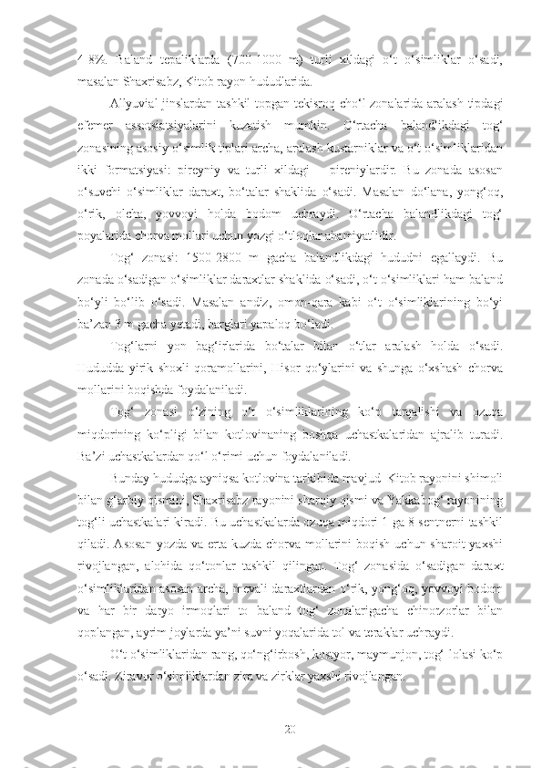 4-8%.   Baland   tepaliklarda   (700-1000   m)   turli   xildagi   o‘t   o‘simliklar   o‘sadi,
masalan Shaxrisabz, Kitob rayon hududlarida.
Allyuvial jinslardan tashkil topgan tekisroq cho‘l zonalarida aralash tipdagi
efemer   assotsiatsiyalarini   kuzatish   mumkin.   O‘rtacha   balandlikdagi   tog‘
zonasining asosiy o‘simlik tiplari archa, aralash kustarniklar va o‘t o‘simliklaridan
ikki   formatsiyasi:   pireyniy   va   turli   xildagi   –   pireniylardir.   Bu   zonada   asosan
o‘suvchi   o‘simliklar   daraxt,   bo‘talar   shaklida   o‘sadi.   Masalan   do‘lana,   yong‘oq,
o‘rik,   olcha,   yovvoyi   holda   bodom   uchraydi.   O‘rtacha   balandlikdagi   tog‘
poyalarida chorva mollari uchun yozgi o‘tloqlar ahamiyatlidir.
Tog‘   zonasi:   1500-2800   m   gacha   balandlikdagi   hududni   egallaydi.   Bu
zonada o‘sadigan o‘simliklar daraxtlar shaklida o‘sadi, o‘t o‘simliklari ham baland
bo‘yli   bo‘lib   o‘sadi.   Masalan   andiz,   omon-qara   kabi   o‘t   o‘simliklarining   bo‘yi
ba’zan 3 m gacha yetadi, barglari yapaloq bo‘ladi.
Tog‘larni   yon   bag‘irlarida   bo‘talar   bilan   o‘tlar   aralash   holda   o‘sadi.
Hududda   yirik   shoxli   qoramollarini,   Hisor   qo‘ylarini   va   shunga   o‘xshash   chorva
mollarini boqishda foydalaniladi.
Tog‘   zonasi   o‘zining   o‘t   o‘simliklarining   ko‘p   tarqalishi   va   ozuqa
miqdorining   ko‘pligi   bilan   kotlovinaning   boshqa   uchastkalaridan   ajralib   turadi.
Ba’zi uchastkalardan qo‘l o‘rimi uchun foydalaniladi.
Bunday hududga ayniqsa kotlovina tarkibida mavjud  Kitob rayonini shimoli
bilan g‘arbiy qismini, Shaxrisabz rayonini sharqiy qismi va Yakkabog‘ rayonining
tog‘li uchastkalari kiradi. Bu uchastkalarda ozuqa miqdori 1 ga 8 sentnerni tashkil
qiladi. Asosan  yozda va erta kuzda  chorva  mollarini  boqish uchun sharoit  yaxshi
rivojlangan,   alohida   qo‘tonlar   tashkil   qilingan.   Tog‘   zonasida   o‘sadigan   daraxt
o‘simliklaridan asosan archa, mevali daraxtlardan o‘rik, yong‘oq, yovvoyi bodom
va   har   bir   daryo   irmoqlari   to   baland   tog‘   zonalarigacha   chinorzorlar   bilan
qoplangan, ayrim joylarda ya’ni suvni yoqalarida tol va teraklar uchraydi.
O‘t o‘simliklaridan rang, qo‘ng‘irbosh, kostyor, maymunjon, tog‘-lolasi ko‘p
o‘sadi. Ziravor o‘simliklardan zira va zirklar yaxshi rivojlangan.
20 