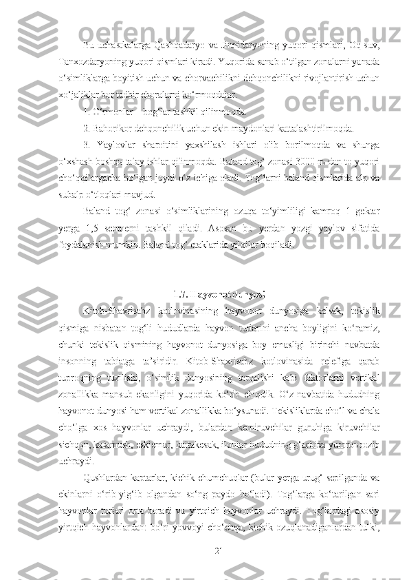 Bu   uchastkalarga   Qashqadaryo   va   Jinnidaryoning   yuqori   qismlari,   Oq-suv,
Tanxozdaryoning yuqori qismlari kiradi. Yuqorida sanab o‘tilgan zonalarni yanada
o‘simliklarga boyitish uchun va chorvachilikni dehqonchilikni rivojlantirish uchun
xo‘jaliklar bor tadbir choralarni ko‘rmoqdalar.
1. O‘rmonlar – bog‘lar tashkil qilinmoqda.
2. Bahorikor dehqonchilik uchun ekin maydonlari kattalashtirilmoqda.
3.   Yaylovlar   sharoitini   yaxshilash   ishlari   olib   borilmoqda   va   shunga
o‘xshash boshqa talay ishlar qilinmoqda. Baland tog‘ zonasi 3000 m dan to yuqori
cho‘qqilargacha bo‘lgan joyni o‘z ichiga oladi. Tog‘larni baland qismlarida alp va
subalp o‘tloqlari mavjud.
Baland   tog‘   zonasi   o‘simliklarining   ozuqa   to‘yimliligi   kamroq   1   gektar
yerga   1,5   sentnerni   tashkil   qiladi.   Asosan   bu   yerdan   yozgi   yaylov   sifatida
foydalanish mumkin. Baland tog‘ etaklarida yilqilar boqiladi.
1.7. Hayvonot dunyosi
Kitob-Shaxrisabz   kotlovinasining   hayvonot   dunyosiga   kelsak,   tekislik
qismiga   nisbatan   tog‘li   hududlarda   hayvon   turlarini   ancha   boyligini   ko‘ramiz,
chunki   tekislik   qismining   hayvonot   dunyosiga   boy   emasligi   birinchi   navbatda
insonning   tabiatga   ta’siridir.   Kitob-Shaxrisabz   kotlovinasida   relefiga   qarab
tuproqning   tuzilishi,   o‘simlik   dunyosining   tarqalishi   kabi   faktorlarni   vertikal
zonallikka   mansub   ekanligini   yuqorida   ko‘rib   chiqdik.   O‘z   navbatida   hududning
hayvonot dunyosi ham vertikal zonallikka bo‘ysunadi. Tekisliklarda cho‘l va chala
cho‘lga   xos   hayvonlar   uchraydi,   bulardan   kemiruvchilar   guruhiga   kiruvchilar
sichqon, kalamush, eskiemar, kaltakesak, ilonlar hududning g‘arbida yumronqoziq
uchraydi.
Qushlardan kaptarlar, kichik chumchuqlar (bular yerga urug‘ sepilganda va
ekinlarni   o‘rib-yig‘ib   olgandan   so‘ng   paydo   bo‘ladi).   Tog‘larga   ko‘tarilgan   sari
hayvonlar   turlari   orta   boradi   va   yirtqich   hayvonlar   uchraydi.   Tog‘lardagi   asosiy
yirtqich   hayvonlardan:   bo‘ri   yovvoyi   cho‘chqa,   kichik  ozuqlanadiganlardan   tulki,
21 