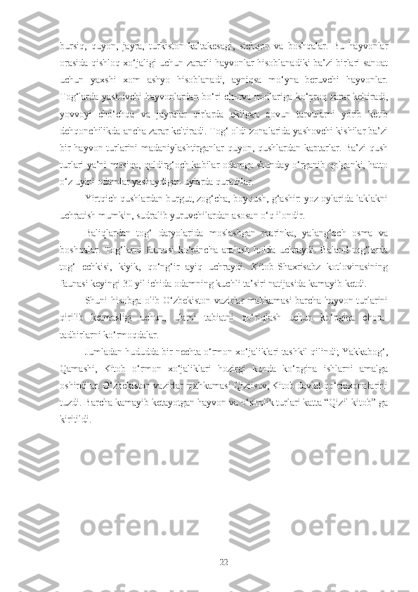 bursiq,   quyon,   jayra,   turkiston   kaltakesagi,   sichqon   va   boshqalar.   Bu   hayvonlar
orasida qishloq xo‘jaligi uchun zararli hayvonlar hisoblanadiki ba’zi birlari sanoat
uchun   yaxshi   xom   ashyo   hisoblanadi,   ayniqsa   mo‘yna   beruvchi   hayvonlar.
Tog‘larda yashovchi  hayvonlardan bo‘ri chorva mollariga ko‘proq zarar keltiradi,
yovvoyi   cho‘chqa   va   jayralar   qirlarda   ekilgan   qovun   tarvularni   yorib   ketib
dehqonchilikda ancha zarar keltiradi. Tog‘ oldi zonalarida yashovchi kishilar ba’zi
bir hayvon turlarini madaniylashtirganlar quyon, qushlardan kaptarlar. Ba’zi  qush
turlari ya’ni musiqa, qaldirg‘och kabilar odamga shunday o‘rganib qolganki, hatto
o‘z uyini odamlar yashaydigan uylarda quradilar.
Yirtqich qushlardan burgut, zog‘cha, boyqush, g‘ashir: yoz oylarida laklakni
uchratish mumkin, sudralib yuruvchilardan asosan o‘q ilondir.
Baliqlardan   tog‘   daryolarida   moslashgan   marinka,   yalang‘och   osma   va
boshqalar.   Tog‘larni   faunasi   ko‘pincha   aralash   holda   uchraydi.   Baland   tog‘larda
tog‘   echkisi,   kiyik,   qo‘ng‘ir   ayiq   uchraydi.   Kitob-Shaxrisabz   kotlovinasining
faunasi keyingi 30 yil ichida odamning kuchli ta’siri natijasida kamayib ketdi.
Shuni hisobga olib O‘zbekiston vazirlar mahkamasi barcha hayvon turlarini
qirilib   ketmasligi   uchun,   ularni   tabiatni   qo‘riqlash   uchun   ko‘pgina   chora-
tadbirlarni ko‘rmoqdalar.
Jumladan hududda bir nechta o‘rmon xo‘jaliklari tashkil qilindi; Yakkabog‘,
Qamashi,   Kitob   o‘rmon   xo‘jaliklari   hozirgi   kunda   ko‘pgina   ishlarni   amalga
oshirdilar. O‘zbekiston vazirlar mahkamasi Qizilsuv, Kitob davlat qo‘riqxonalarini
tuzdi. Barcha kamayib ketayotgan hayvon va o‘simlik turlari katta “Qizil kitob” ga
kiritildi.
22 