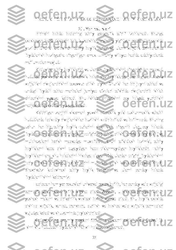 II-BOB. KITOB-SHAHRISABZ BOTIG‘INING TABIIY RESURSLARI
2. 1 . Yer resurslari
Birinchi   bobda   botiqning   tabiiy   geografik   ta’rifi   izohlanadi.   Shunga
asoslangan  holda ikkinchi  bob, kuzatishlar, mahalliy yig‘ilgan materiallar  asosida
yozildi.   Chunki   kotlovinani   tabiiy   boylik   turlari   va   ularni   xo‘jalik   tarmoqlarida
foydalanish   hozirgacha   o‘rganilgan   emas.   Umumiy   viloyat   haqida   adabiyotlarda
ma’lumotlar mavjud.
Kotlovina tabiiy boyliklarini va ulardan foydalanishni o‘rganishdan maqsad,
hududda   yashovchi   xalqni   tirikchilik   holati   shu   boyliklarga   juda   bog‘liq.   Ularsiz
xo‘jalikni   rivojlantirishni   tasavvur   qilish   qiyin.   Chunki   har   bir   joyni   tabiati   va
undagi   foydali   tabiat   manbalari   jamiyat   a’zolari   ta’sirida   rivojlantirib   ishlab
chiqarishni   yuzaga   keltiradi.   Shu   ishlab   chiqarishni   qay   holatda   yuritilishi
natijasida iqtisod ham yuzaga keladi.
Keltirilgan   zanjirli   sistemani   yaxshi   bilmaslik   yoki   tushunmaslik   sababli
hududlarda   iqtisodiy   rivojlanishlar   buzilishi   sodir   bo‘ladi   va   bo‘lmoqda.   Shuning
uchun   har   bir   tabiiy   boylik   turlarini   sinchiklab   o‘rganib   ular   qay   holatda
foydalanilmoqda   (to‘g‘rimi   yoki   noto‘g‘rimi)   tahlil   qilish   hamda   ijobiy   taklif   va
mulohazalarni   berish   maqsadga   muvofiqdir.   Shuni   ta’kidlash   lozimki,   tabiiy
boyliklarni   katta   qismi   tugaydigan   hatto   tiklanmaydigan   boyliklardir.   Tabiiy
boyliklarni   ana   shu   holatlarini   hisobga   olgan   holda   ulardan   to‘g‘ri   foydalanishni
joriy   qilish   bilan   birga,   har   bir   turini   muhofaza   qilish   kerak.   Biz   quyida   Kitob-
Shaxrisabz   kotlovinasi   tabiiy   boylik   turlarini   va   ularni   qanday   holatda
foydalanilishini keltiramiz.
Haqiqatan ham yer resurslari universal resurs bo‘lib, har qanday xalq xo‘jaligi
tarmog‘i   uchu   nasos   bo‘lib   xizmat   qiladi.   Avvalo,   u   kishilik   jamiyati   uchun
yashash   makoni   va   tirikchilik   vositasi   bo‘lib   xizmat   qiladi.   Shu   boylik   asosida
qishloq   xo‘jalik,   sanoat,   transport,   qurilish   va   boshqa   xalq   xo‘jalik   tarmoqlari
vujudga keladi va shu zaminda joylashtiriladi. 
  Kotlovinaning umumiy maydoni 636 ming gektarni tashkil qiladi (jadval 1).
Ishni shu hududdan foydalanish har xil holatda hisoblanadi. 
23 