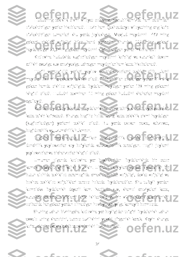 Hududning   tekislik   qismi   viloyat   qolaversa   respublikamizda   ham   qadimdan
o‘zlashtirilgan   yerlar   hisoblanadi.   Hozir   ham   Qashqadaryo   viloyatining   eng   ko‘p
o‘zlashtirilgan   tumanlari   shu   yerda   joylashgan.   Mavjud   maydonni     467   ming
gektari   qishloq   xo‘jaligi   bilan   band   yerlardir.   Shundan   119   ming   gektari
haydaladigan 92,5 ming gektar maydonni sug‘oriladigan yerlar hisoblanadi. 
Kotlovina   hududsida   sug‘oriladigan   maydonni   ko‘pligi   va   surunkali   davom
etilishi evaziga suv eroziyasiga uchragan maydonlar ham katta hisobalanadi.
Tog‘li   va   tog‘oldi   yerlari   yaylov   va   pichanzorlarni   tashkil   qilib,   ularni
maydoni 270 ming gektarni tashkil qiladi. O‘rmon bilan qoplangan yerlar 21 ming
gektar   hamda   qishloq   xo‘jaligida   foydalanilmaydigan   yerlar   138   ming   gektarni
ishg‘ol   qiladi.   Hududni   taxminan   10   ming   gektar   hududini   shaharlar   maydoni
egallaydi.
Kotlovina yer boyliklaridan foydalanishda uning tabiiy sharoiti, ayniqsa relefi
katta ta’sir   ko‘rsatadi.  Shunga bog‘liq holda  uning katta  tekislik  qismi   haydalgan
(sug‘oriladigan)   yerlarni   tashkil   qiladi.   Bu   yerda   asosan   paxta,   sabzovat,
bog‘dorchlik va uzumchilik hukmron.
Tog‘oldi   maydonlarida   lalmikor   deg‘qonchilik   hamda   bog‘dorchilik,
donchilik   yaylovzorlar   soy   bo‘ylarida   sabzavotchilik   tarqalgan.   Tog‘li   joylarni
yaylovzorlar va pichanzorlar ishg‘ol qiladi.
Umuman   olganda   kotlovina   yer   boyliklaridan   foydalanishda   bir   qator
kamchiliklarga   to‘g‘ri   kelish   mumkin.   Ulardan   asosiylari   yerdan   foydalanish   bir
butun   alohida   tashkilot   qaramog‘ida   emas.   Jamoalar   xo‘jaligi,   davlat   xo‘jaligi   va
boshqa   tashkilot   xo‘jaliklari   tarqoq   holatda   foydalanadilar.   Shu   tufayli   yerdan
kompleks   foydalanish   deyarli   kam.   Natijada   suv,   shamol   eroziyalari   katta,
surunkali   mineral   o‘g‘itlarni   ko‘p   ishlatilishi   va   bir   xil   ekinlarni   takrorlanishi
oqibatida har gektar yerdan olinadigan hosil yildan-yilga kamayib bormoqda.
Shuning uchun bizningcha kotlovina yer boyligidan to‘g‘ri foydalanish uchun
avvalo   uning   sharoitini,   tuproq   tuzilishini   yaxshi   o‘rganish   kerak.   Keyin   shunga
ko‘ra, ekinlar ixtisoslashib taqsimlanishi lozim bo‘ladi. 
24 