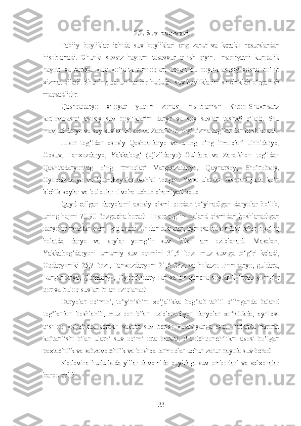 2.2. Suv resurslari
Tabiiy   boyliklar   ichida   suv   boyliklari   eng   zarur   va   kerakli   resurslardan
hisoblanadi.   Chunki   suvsiz   hayotni   tasavvur   qilish   qiyin.   Insoniyatni   kundalik
hayoti   va   barcha   xalq   xo‘jalik   tarmoqlari   uchun   bu   boylik   asosiy   vosita   bo‘lib
xizmat qiladi. Shuning uchun har bir hududni suv boyliklarini sinchiklab o‘rganish
maqsadlidir.
Qashqadaryo   viloyati   yuqori   zonasi   hisoblanishi   Kitob-Shaxrisabz
kotlovinasini   asosiy   suv   boyliklarini   daryo   va   soy   suvlari   tashkil   qiladi.   Shu
mavjud daryo va soy suvlari Hisor va Zarafshon tog‘ tizma tog‘laridan boshlanadi.
Hisor   tog‘idan   asosiy   Qashqadaryo   va   uning   o‘ng   irmoqlari   Jinnidaryo,
Oqsuv,   Tanxozdaryo,   Yakkabog‘   (Qizildaryo)   Guldara   va   Zarafshon   tog‘idan
Qashqadaryoning   o‘ng   irmoqlari   Varganzadaryo,   Qaynarsoy,   Sho‘robsoy,
Oyoqchidaryo   va   Qumdaryolar   tashkil   topgan.   Yana   ulardan   tashqari   juda   ko‘p
kichik soylar va buloqlarni voha uchun ahamiyati katta.
Qayd   etilgan   daryolarni   asosiy   qismi   qordan   to‘yinadigan   daryolar   bo‘lib,
uning hajmi 70-90 foizgacha boradi. Hisor tog‘ini baland qismidan boshlanadigan
daryolar muzdan ham oziqlanadi. Undan tashqari, ayniqsa bahor fasli bilan bog‘liq
holatda   daryo   va   soylar   yomg‘ir   suvi   bilan   am   oziqlanadi.   Masalan,
Yakkabog‘daryoni   umumiy   suv   oqimini   31,6   foizi   muz   suviga   to‘g‘ri   keladi,
Oqdaryoniki  25,7 foizi, Tanxozdaryoni 21,6 foizi  va hokazo. Jinnidaryo, guldara,
Langardaryo,   Qumdaryo,   Oyoqchidaryolar   va   bir   qancha   soylar   ko‘proq   yomg‘ir
qor va buloq suvlari bilan oziqlanadi.
Daryolar   oqimini,   to‘yinishini   xo‘jalikka   bog‘lab   tahlil   qilinganda   baland
tog‘lardan   boshlanib,   muz-qor   bilan   oziqlanadigan   daryolar   xo‘jalikda,   ayniqsa
qishloq   xo‘jalikda   kerakli   vaqtda   suv   berish   xususiyatiga   ega.   Hududda   harorat
ko‘tarilishi   bilan   ularni   suv   oqimi   orta   boradi.   Bu   dehqonchilikni   asosi   bo‘lgan
paxtachilik va sabzavotchilik va boshqa tarmoqlar uchun zarur paytda suv beradi.
Kotlovina hududsida  yillar  davomida  quyidagi   suv  omborlari  va  selxonalar
barpo etildi.
33 
