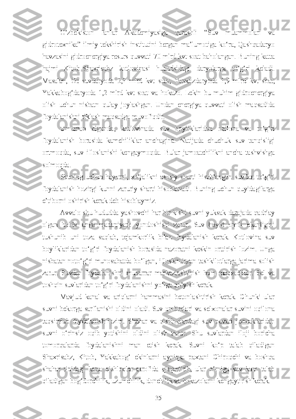 O‘zbekiston   fanlar   Akademiyasiga   qarashli   “Suv   muammolari   va
gidrotexnika”   ilmiy   tekshirish   institutini   bergan   ma’lumotiga   ko‘ra,   Qashqadaryo
havzasini gidroenergiya resurs quvvati 70 mlrd kvt soat baholangan. Buning katta
hajmi   Kitob-Shaxrisabz   kotlovinasi   hududsidagi   daryolarga   to‘g‘ri   keladi.
Masalan,   Oq-suvdaryoda   2,1   mlrd   kvt   soat,   Tanxozdaryoda   1,9   mlrd   kvt   soat,
Yakkabog‘daryoda   1,2   mlrd   kvt   soat   va   hokazo.   Lekin   bu   muhim   gidroenergiya
olish   uchun   nisbatn   qulay   joylashgan.   Undan   energiya   quvvati   olish   maqsadida
foydalanishni tiklash maqsadga muvofiqdir.
Umuman   olganda,   kotlovinada   suv   boyliklaridan   oqilona   va   to‘g‘ri
foydalanish   borasida   kamchiliklar   anchagina.   Natijada   chuchuk   suv   tanqisligi
ortmoqda,   suv   ifloslanishi   kengaymoqda.   Bular   jamoatchilikni   ancha   tashvishga
solmoqda.
Shuning   uchun   hayotni,   xo‘jalikni   asosiy   sharti   hisoblangan   suvdan   to‘g‘ri
foydalanish   hozirgi   kunni  zaruriy  sharti   hisoblanadi.   Buning uchun  quyidagilarga
e’tiborni oshirish kerak deb hisoblaymiz.
Avvalo shu hududda yashovchi har bir kishi suvni yuksak darajada qadrlay
olgan   holda   unga   madaniyatli   yondoshishi   zarur.   Suv   hayot   omili   ekanligini
tushunib   uni   toza   saqlab,   tejamkorlik   bilan   foydalanish   kerak.   Kotlovina   suv
boyliklaridan   to‘g‘ri   foydalanish   borasida   nazoratni   keskin   orttirish   lozim.   Unga
nisbatan noto‘g‘ri munosabatda bo‘lgan, ifloslantirgan tashkilotlarga jarima solish
zarur.   Suvdan   foydalanishni   muqarrar   markazlashtirish   ham   maqsadlidir.   Sel   va
toshqin suvlaridan to‘g‘ri foydalanishni yo‘lga qo‘yish kerak.
Mavjud   kanal   va   ariqlarni   hammasini   betonlashtirish   kerak.   Chunki   ular
suvni bekorga sarflanishi oldini oladi. Suv omborlari va selxonalar suvini oqilona
taqsimlab   foydalanish   lozim.   Shahar   va   qishloqlardagi   suv   quvuri   jumraklaridan
suvni   o‘rinsiz   oqib   yotishini   oldini   olish   zarur.   Shu   suvlardan   iloji   boricha
tomorqalarda   foydalanishni   man   etish   kerak.   Suvni   ko‘p   talab   qiladigan
Shaxrisabz,   Kitob,   Yakkabog‘   ekinlarni   ayniqsa   paxtani   Chiroqchi   va   boshqa
shahar   tipidagi   katta   qishloqlar   atrofida   qisqartirib,   ular   o‘rniga   suv   kam   talab
qiladigan bog‘dorchilik, uzumchilik, donchilik va hokazolarni kengaytirish kerak.
35 