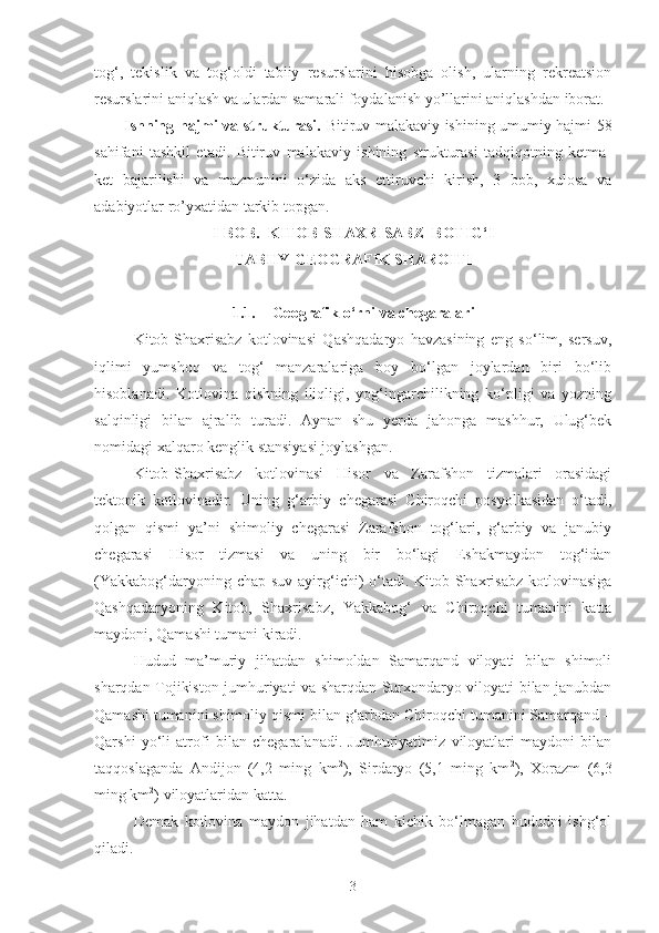tog‘,   tekislik   va   tog‘oldi   tabiiy   resurslarini   hisobga   olish,   ularning   rekreatsion
resurslarini aniqlash va ulardan samarali foydalanish yo’llarini aniqlashdan iborat.
Ishning hajmi va strukturasi.   Bitiruv malakaviy ishining umumiy hajmi 58
sahifani   tashkil   etadi.   Bitiruv   malakaviy   ishining   strukturasi   tadqiqotning   ketma-
ket   bajarilishi   va   mazmunini   o‘zida   aks   ettiruvchi   kirish,   3   bob,   xulosa   va
adabiyotlar ro’yxatidan tarkib topgan.
I-BOB.   KITOB-SHAXRISABZ  BOTIG‘I 
TABIIY-GEOGRAFIK SHAROITI
1.1. Geografik o‘rni va chegaralari
Kitob-Shaxrisabz   kotlovinasi   Qashqadaryo   havzasining   eng   so‘lim,   sersuv,
iqlimi   yumshoq   va   tog‘   manzaralariga   boy   bo‘lgan   joylardan   biri   bo‘lib
hisoblanadi.   Kotlovina   qishning   iliqligi,   yog‘ingarchilikning   ko‘pligi   va   yozning
salqinligi   bilan   ajralib   turadi.   Aynan   shu   yerda   jahonga   mashhur,   Ulug‘bek
nomidagi xalqaro kenglik stansiyasi joylashgan.
Kitob-Shaxrisabz   kotlovinasi   Hisor   va   Zarafshon   tizmalari   orasidagi
tektonik   kotlovinadir.   Uning   g‘arbiy   chegarasi   Chiroqchi   posyolkasidan   o‘tadi,
qolgan   qismi   ya’ni   shimoliy   chegarasi   Zarafshon   tog‘lari,   g‘arbiy   va   janubiy
chegarasi   Hisor   tizmasi   va   uning   bir   bo‘lagi   Eshakmaydon   tog‘idan
(Yakkabog‘daryoning chap suv  ayirg‘ichi)  o‘tadi. Kitob-Shaxrisabz  kotlovinasiga
Qashqadaryoning   Kitob,   Shaxrisabz,   Yakkabog‘   va   Chiroqchi   tumanini   katta
maydoni, Qamashi tumani kiradi.
Hudud   ma’muriy   jihatdan   shimoldan   Samarqand   viloyati   bilan   shimoli
sharqdan Tojikiston jumhuriyati va sharqdan Surxondaryo viloyati bilan janubdan
Qamashi tumanini shimoliy qismi bilan g‘arbdan Chiroqchi tumanini Samarqand –
Qarshi   yo‘li   atrofi   bilan   chegaralanadi.   Jumhuriyatimiz   viloyatlari   maydoni   bilan
taqqoslaganda   Andijon   (4,2   ming   km 2
),   Sirdaryo   (5,1   ming   km 2
),   Xorazm   (6,3
ming km 2
) viloyatlaridan katta.
Demak   kotlovina   maydon   jihatdan   ham   kichik   bo‘lmagan   hududni   ishg‘ol
qiladi.
3 