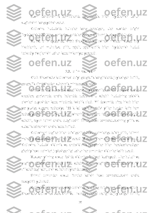 Suvni   dehqonchilik   tarmoqlarida   tejamkorlik   bilan   foydalanish   uchun
sug‘orishni kengaytirish zarur.
Kotlovina   hududsida   buloqlar   keng   tarqalgan,   ular   suvidan   to‘g‘ri
foydalanish bilan birga sanitariya qoidalariga ham e’tiborni kuchaytirish lozim.
Xulosa   qilib   aytganda,   Kitob-Shaxrisabz   kotlovinasi   nisbatan   suvga   boy
hisoblanib,   uni   muhofaza   qilib,   rejali,   tejamkorlik   bilan   foydalanish   hudud
iqtisodiy rivojlanishi uchun katta imkoniyat yaratadi.
2.3. Iqlim resurslari
Kitob-Shaxrisabz kotlovinasi qo‘yi geografik kengliklarda joylashgan bo‘lib,
geografik o‘rni jihatdan subtropik mintaqaga xosdir.
Kotlovinaning   subtropik   kengliklarda   joylashganligi   sababli,   quyosh   tushgi
soatalara   gorizontda   ancha   balandda   turadi.   Shu   sababli   hududning   tekislik
qismlari   quyoshdan   katta   miqdorda   issiqlik   oladi.   Yil   davomida   o‘rta   hisob   bilan
yer   yuziga   summa   radiatsiya   155   k   kal   tushadi.   Ba’zi   yillar   bundan   ko‘p   ham
radiatsiya   bo‘lishi   mumkin.   Kotlovinaning   kontinent   ichkarisida   joylashganligi
sababli,   rayon   iqlimi   ancha   qurg‘oqchil   bo‘lib,   havo   temperaturasining   yillik   va
sutkalik tebranishi ancha katta bo‘ladi.
Kotlovinani   tog‘lar   bilan   to‘silganligi   havo   oqimlariga   ta’sir   qilib,   iqlimni
mahalliy xususiyatlarini keltirib chiqaradi. Xususan shamollar rejimiga ta’sir etadi.
Kotlovina   hududsi   siklonik   va   antitsiklonik   jarayonlar   bilan   harakterlanadigan
g‘arbiy havo oqimlari joylashganligi uchun har tomondan siklonlar kelib turadi.
Xususan yilning sovuq faslida siklonlar faoliyati kuchayadi. Ular bulutli va
yog‘inli   ob-havo   olib   keladi.   Shu   sababli   kuchli   yog‘inlar   O‘rta   dengiz   bo‘yi
o‘lkalaridagi kabi, qish va bahor oylarida tushadi.
Shimol   tomondan   sovuq   frontlar   kelishi   havo   temperaturasini   ancha
pasaytirib yuboradi.
Kotlovina iqlimining tashkil  topishida relefning roli  ham juda katta. Kitob-
Shaxrisabz kotlovinasi Zarafshon va Hisor tizmalarini oralig‘ida joylashgan bo‘lib,
36 