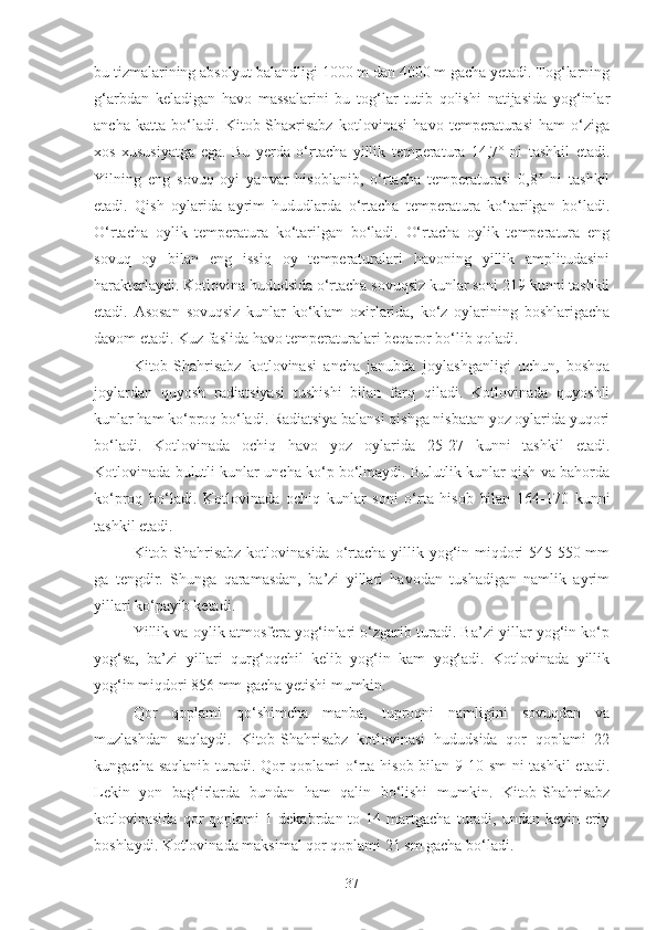 bu tizmalarining absolyut balandligi 1000 m dan 4000 m gacha yetadi. Tog‘larning
g‘arbdan   keladigan   havo   massalarini   bu   tog‘lar   tutib   qolishi   natijasida   yog‘inlar
ancha   katta   bo‘ladi.   Kitob-Shaxrisabz   kotlovinasi   havo   temperaturasi   ham   o‘ziga
xos   xususiyatga   ega.   Bu   yerda   o‘rtacha   yillik   temperatura   14,7°   ni   tashkil   etadi.
Yilning   eng   sovuq   oyi   yanvar   hisoblanib,   o‘rtacha   temperaturasi   0,8°   ni   tashkil
etadi.   Qish   oylarida   ayrim   hududlarda   o‘rtacha   temperatura   ko‘tarilgan   bo‘ladi.
O‘rtacha   oylik   temperatura   ko‘tarilgan   bo‘ladi.   O‘rtacha   oylik   temperatura   eng
sovuq   oy   bilan   eng   issiq   oy   temperaturalari   havoning   yillik   amplitudasini
harakterlaydi. Kotlovina hududsida o‘rtacha sovuqsiz kunlar soni 219 kunni tashkil
etadi.   Asosan   sovuqsiz   kunlar   ko‘klam   oxirlarida,   ko‘z   oylarining   boshlarigacha
davom etadi. Kuz faslida havo temperaturalari beqaror bo‘lib qoladi.
Kitob-Shahrisabz   kotlovinasi   ancha   janubda   joylashganligi   uchun,   boshqa
joylardan   quyosh   radiatsiyasi   tushishi   bilan   farq   qiladi.   Kotlovinada   quyoshli
kunlar ham ko‘proq bo‘ladi. Radiatsiya balansi qishga nisbatan yoz oylarida yuqori
bo‘ladi.   Kotlovinada   ochiq   havo   yoz   oylarida   25-27   kunni   tashkil   etadi.
Kotlovinada bulutli kunlar uncha ko‘p bo‘lmaydi. Bulutlik kunlar qish va bahorda
ko‘proq   bo‘ladi.   Kotlovinada   ochiq   kunlar   soni   o‘rta   hisob   bilan   164-170   kunni
tashkil etadi.
Kitob-Shahrisabz kotlovinasida o‘rtacha yillik yog‘in miqdori 545-550 mm
ga   tengdir.   Shunga   qaramasdan,   ba’zi   yillari   havodan   tushadigan   namlik   ayrim
yillari ko‘payib ketadi.
Yillik va oylik atmosfera yog‘inlari o‘zgarib turadi. Ba’zi yillar yog‘in ko‘p
yog‘sa,   ba’zi   yillari   qurg‘oqchil   kelib   yog‘in   kam   yog‘adi.   Kotlovinada   yillik
yog‘in miqdori 856 mm gacha yetishi mumkin.
Qor   qoplami   qo‘shimcha   manba,   tuproqni   namligini   sovuqdan   va
muzlashdan   saqlaydi.   Kitob-Shahrisabz   kotlovinasi   hududsida   qor   qoplami   22
kungacha saqlanib turadi. Qor  qoplami  o‘rta hisob bilan 9-10 sm  ni tashkil  etadi.
Lekin   yon   bag‘irlarda   bundan   ham   qalin   bo‘lishi   mumkin.   Kitob-Shahrisabz
kotlovinasida   qor   qoplami   1   dekabrdan  to   14  martgacha   turadi,   undan   keyin  eriy
boshlaydi. Kotlovinada maksimal qor qoplami 21 sm gacha bo‘ladi.
37 