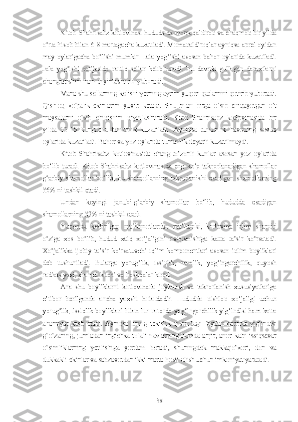 Kitob-Shahrisabz kotlovinasi hududsida momaqaldiroq va chaqmoq bir yilda
o‘rta hisob bilan 6-8 martagacha kuzatiladi. Momaqaldiroqlar ayniqsa aprel oyidan
may oylarigacha bo‘lishi  mumkin. Jala yog‘ishi  asosan  bahor oylarida kuzatiladi.
Jala   yog‘ishi   natijasida   qattiq   sellar   kelib   turadi.   Bu   davrda   gullagan   daraxtlarni
changlatishini ham qiyinlashtirib yuboradi.
Mana shu sellarning kelishi yerning ayrim yuqori qatlamini qotirib yuboradi.
Qishloq   xo‘jalik   ekinlarini   yuvib   ketadi.   Shu   bilan   birga   o‘sib   chiqayotgan   o‘t
maysalarni   o‘sib   chiqishini   qiyinlashtiradi.   Kitob-Shahrisabz   kotlovinasida   bir
yilda   10-15   kungacha   tumanlik   kuzatiladi.   Ayniqsa   tumanlik   havoning   sovuq
oylarida kuzatiladi. Bahor va yoz oylarida tumanlik deyarli kuzatilmaydi.
Kitob-Shahrisabz   kotlovinasida   chang-to‘zonli   kunlar   asosan   yoz   oylarida
bo‘lib   turadi.   Kitob-Shahrisabz   kotlovinasida   eng   ko‘p   takrorlanadigan   shamollar
g‘arbiy   shamollar   bo‘lib,   bu   shamollarning   takrorlanishi   esadigan   shamollarning
36% ni tashkil etadi.
Undan   keyingi   janubi-g‘arbiy   shamollar   bo‘lib,   hududda   esadigan
shamollarning 32% ni tashkil etadi.
Yuqorida   keltirilgan   ma’lumotlardan   ma’lumki,   kotlovina   iqlim   sharoiti
o‘ziga   xos   bo‘lib,   hudud   xalq   xo‘jaligini   rivojlanishiga   katta   ta’sir   ko‘rsatadi.
Xo‘jalikka   ijobiy   ta’sir   ko‘rsatuvchi   iqlim   komponentlari   asosan   iqlim   boyliklari
deb   tushuniladi.   Bularga   yorug‘lik,   issiqlik,   namlik,   yog‘ingarchilik,   quyosh
radiatsiyasi, shamol kuchi va boshqalar kiradi.
Ana   shu   boyliklarni   kotlovinada   joylanish   va   takrorlanish   xususiyatlariga
e’tibor   berilganda   ancha   yaxshi   holatdadir.   Hududda   qishloq   xo‘jaligi   uchun
yorug‘lik, issiqlik boyliklari bilan bir qatorda yog‘ingarchilik yig‘indisi ham katta
ahamiyat   kasb   etadi.   Ayniqsa   uning   tekislik   qismidagi   foydali   harorat   yig‘indisi
g‘o‘zaning, jumladan ingichka tolali navlarning hamda anjir, anor  kabi issiqsevar
o‘simliklarning   yetilishiga   yordam   beradi,   shuningdek   makkajo‘xori,   don   va
dukkakli ekinlar va sabzavotdan ikki marta hosil olish uchun imkoniyat yaratadi.
38 