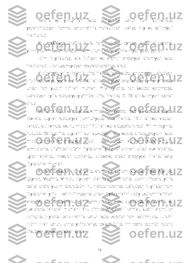 Issiqlik   va   yorug‘likni   katta   bo‘lganligi   uchun   ham   kotlovinada
yetishtiriladigan   hamma   dehqonchilik   mahsulotlari   oqsilga   boy   va   kalloriyali
hisoblanadi.
Shu   resurslarga   bog‘liq   holda   ham   hududda,   ayniqsa   tog‘   oldi   joylarda
yilning turli mavsumlarida chorva mollarini o‘tlatish imkoniyati yaratilgandir.
Iqlim   boyliklariga   xos   bo‘lgan   va   shamol   energiyasi   ahamiyati   katta
hisoblanadi. Ular tugamaydigan resurslar tarkibiga kiradi.
Kotlovinada yil mobaynida o‘rta hisobda har kvadrat santimetrga tushadigan
oftob   radiatsiya   yig‘indisi   140-150   kilokalloriyaga   teng   keladi,   ayrim   yillardan
undan   ham   yuqori   bo‘lishi   mumkin.   Yoz   oylarida   har   kvadrat   santimetrga
tushadigan   oylik   radiatsiya   yig‘indisi   o‘rta   hisobda   20-25   kilokaloriyani   tashkil
qiladi.
Ma’lumotlarga   ko‘ra,   yil   davomida   har   kvadrat   metr   yuzaga   tushadigan
bevosita   quyosh   radiatsiyasi   jumhuriyatda   o‘rta   hisobda   1200   kilovat   soatdan
oshadi, kotlovinada esa bu miqdor 1300 kilovat soatgacha boradi. Yil mobaynida
hududda   250   atrofida   quyoshli   kun   kuzatilgan.   Shu   vaqtda   albatta   maydon   katta
miqdorda   issiqlik   energiyasi   oladi.   Lekin   undan   sun’iy   holatda   xo‘jalik
tarmoqlarida   to‘g‘ridan-to‘g‘ri   foydalanish   yo‘q.   Chunonchi   undan   suv   isitishda,
uylar   isitishda,   mevalar   quritishda,   qolaversa   elektr   energiyasi   olishda   keng
foydalanish mumkin.
Kitob-Shahrisabz   kotlovinasida   shamolsiz   kunlarni   kuzatish   qiyin.   Ayniqsa
Qaynar,   Mag‘rid,   Miroqi,   Oyoqchi   qishloqlari   atroflarida   ularni   o‘rtacha   yillik
tezligi   ancha   yuqori   darajadadir.   Bu   nisbatan   arzonga   tushadigan   boylikdan   ham
foydalanish yo‘q. Hech bo‘lmaganda undan foydalanishni oddiy usullarini ko‘plab
energiya   olib,   don   yanchadigan   tegirmonlarda,   meva   quritishda,   uy   isitishda   va
juvozlarda   ishlatish   mumkin.   Shu   o‘rinda   ta’kidlash   lozimki,   kuchli   shamollar
oqibatida   joylarda   dehqonchilik   uchun   katta   zararlar   ham   keltirmoqda.   Ularni
oldini   olish   uchun,   uning   yo‘nalishiga   teskari   holda   bir   necha   qatorlab   baland
o‘sadigan daraxtlar tiklash kerak.
39 