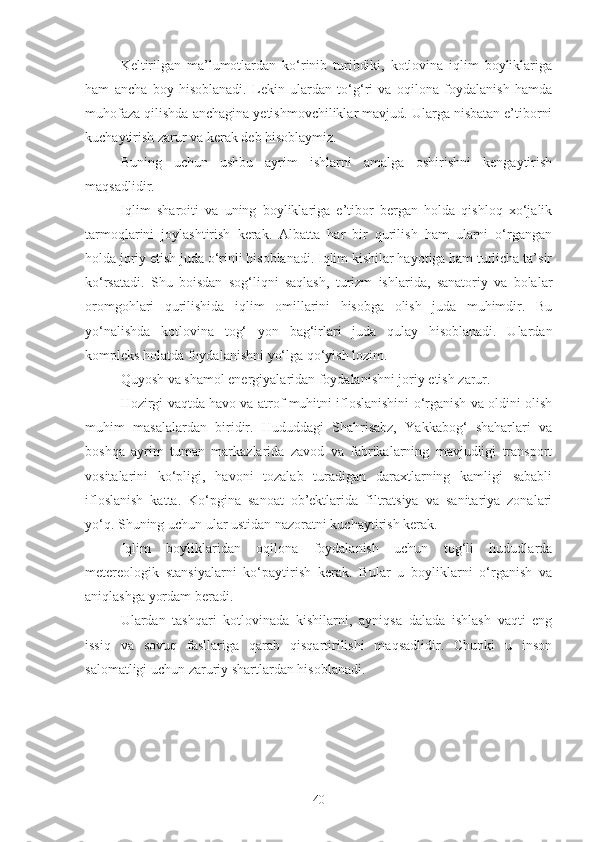 Keltirilgan   ma’lumotlardan   ko‘rinib   turibdiki,   kotlovina   iqlim   boyliklariga
ham   ancha   boy   hisoblanadi.   Lekin   ulardan   to‘g‘ri   va   oqilona   foydalanish   hamda
muhofaza qilishda anchagina yetishmovchiliklar mavjud. Ularga nisbatan e’tiborni
kuchaytirish zarur va kerak deb hisoblaymiz.
Buning   uchun   ushbu   ayrim   ishlarni   amalga   oshirishni   kengaytirish
maqsadlidir.
Iqlim   sharoiti   va   uning   boyliklariga   e’tibor   bergan   holda   qishloq   xo‘jalik
tarmoqlarini   joylashtirish   kerak.   Albatta   har   bir   qurilish   ham   ularni   o‘rgangan
holda joriy etish juda o‘rinli hisoblanadi. Iqlim kishilar hayotiga ham turlicha ta’sir
ko‘rsatadi.   Shu   boisdan   sog‘liqni   saqlash,   turizm   ishlarida,   sanatoriy   va   bolalar
oromgohlari   qurilishida   iqlim   omillarini   hisobga   olish   juda   muhimdir.   Bu
yo‘nalishda   kotlovina   tog‘   yon   bag‘irlari   juda   qulay   hisoblanadi.   Ulardan
kompleks holatda foydalanishni yo‘lga qo‘yish lozim.
Quyosh va shamol energiyalaridan foydalanishni joriy etish zarur.
Hozirgi vaqtda havo va atrof muhitni ifloslanishini o‘rganish va oldini olish
muhim   masalalardan   biridir.   Hududdagi   Shahrisabz,   Yakkabog‘   shaharlari   va
boshqa   ayrim   tuman   markazlarida   zavod   va   fabrikalarning   mavjudligi   transport
vositalarini   ko‘pligi,   havoni   tozalab   turadigan   daraxtlarning   kamligi   sababli
ifloslanish   katta.   Ko‘pgina   sanoat   ob’ektlarida   filtratsiya   va   sanitariya   zonalari
yo‘q. Shuning uchun ular ustidan nazoratni kuchaytirish kerak.
Iqlim   boyliklaridan   oqilona   foydalanish   uchun   tog‘li   hududlarda
metereologik   stansiyalarni   ko‘paytirish   kerak.   Bular   u   boyliklarni   o‘rganish   va
aniqlashga yordam beradi.
Ulardan   tashqari   kotlovinada   kishilarni,   ayniqsa   dalada   ishlash   vaqti   eng
issiq   va   sovuq   fasllariga   qarab   qisqartirilishi   maqsadlidir.   Chunki   u   inson
salomatligi uchun zaruriy shartlardan hisoblanadi.
40 