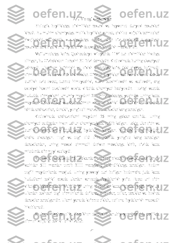 2. 4 . Biologik resurslar
Biologik   boyliklarga   o‘simliklar   resursi   va   hayvonot   dunyosi   resurslari
kiradi.   Bu   muhim   ahamiyatga   molik  boyliklar   sanoat,   qishloq   xo‘jalik  tarmoqlari
rivojlanishi   va   estetik   xususiyatlarga   egadir.   Ular   o‘z   navbatida   tugaydigan
resurslar tarkibiga kirib, foydalanishda avaylab ish tutish maqsadlidir.
Ma’lumotlarga   ko‘ra   Qashqadaryo   viloyatida   1184   tur   o‘simliklar   hisobga
olingan, bu O‘zbekiston florasini 30 foizi demakdir. Kotlovinada buning aksariyati
uchraydi.   Ular   ham   ko‘rinishi   va   o‘sish   sharoitiga   ko‘ra   ikki   qismga   bo‘linadi:
o‘rmon o‘simliklari va o‘tli o‘simliklar. O‘rmon boyliklari kotlovina sharoiti uchun
qurilish   oziq-ovqat,   tuproq   himoyachisi,   suvni   taqsimlovchi   va   saqlovchi,   eng
asosiysi   havoni   tozalovchi   vosita   sifatida   ahamiyati   beqiyosdir.   Hozirgi   vaqtda
hududda   o‘rmonlarni   umumiy   maydoni   200   ming   gektarga   yaqindir.   Uning   katta
maydonini   Yakkabog‘   va   Kitob   o‘rmon   xo‘jaligi   tashkil   etadi.   O‘rmon   daraxtlari
ichida archazorlar, donakli, yong‘oqli manzarali daraxtlar keng tarqalgan.
Kotlovinada   archazorlarni   maydoni   25   ming   gektar   atrofida.   Uning
ahamiyati qadimdan inson uchun ahamiyat katta bo‘lib kelgan. Lekin ular o‘tin va
qurilish   materiallari   sifatida   keng   foydalanib   kelingan.   Natijada   uning   maydoni
ancha   qisqargan.   Tog‘   va   tog‘   oldi   o‘rmonlarida   yong‘oq   keng   tarqalgan
daraxtlardan,   uning   mevasi   qimmatli   dorivor   mevalarga   kirib,   o‘zida   katta
miqdorda efir moyi saqlaydi.
Kotlovina   hududsida   650   gektardan   ortiqroq   pistalar   mavjud,   ular   dengiz
sathidan   500   metrdan   tortib   2000   metrgacha   balandliklarga   tarqalgan.   Bodom
tog‘li   maydonlarda   mavjud.   Uning   yovvoyi   turi   bo‘lgan   bodomcha   juda   katta
hududlarni   tashkil   etsada   ulardan   sanoatda   foydalanish   yo‘q.   Faqat   uni   o‘tin
sifatida   foydalaniladi.   Vaholanki   uning   donagida   katta   hajmda   yog‘   mavjud.
Ulardan   tashqari   tog‘   o‘rmonlarida   do‘lana,   chinorlar,   tollar,   teraklar   va   boshqa
daraxtlar tarqalgandir. Ularni yanada ko‘proq tiklab, oqilona foydalanish maqsadli
hisoblanadi.
Shularni   hisobga   olib,   Zarafshon   tizmasini   janubiy   yon   bag‘rida   tezlikda
o‘rmon xo‘jaligi tashkil qilish zarur.
41 