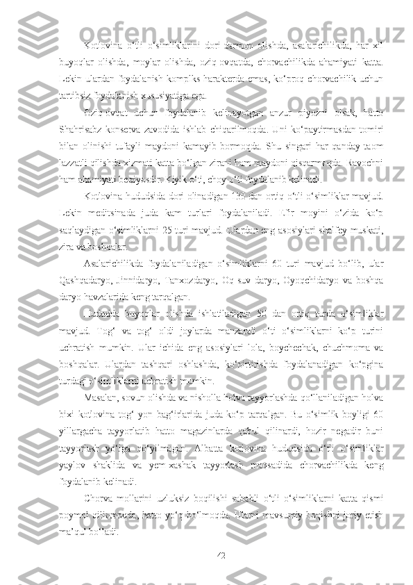 Kotlovina   o‘tli   o‘simliklarini   dori-darmon   olishda,   asalarichilikda,   har   xil
buyoqlar   olishda,   moylar   olishda,   oziq-ovqatda,   chorvachilikda   ahamiyati   katta.
Lekin  ulardan foydalanish  komplks  harakterda  emas,  ko‘proq  chorvachilik uchun
tartibsiz foydalanish xususiyatiga ega.
Oziq-ovqat   uchun   foydalanib   kelinayotgan   anzur   piyozni   olsak,   hatto
Shahrisabz   konserva   zavodida   ishlab   chiqarilmoqda.   Uni   ko‘paytirmasdan   tomiri
bilan   olinishi   tufayli   maydoni   kamayib   bormoqda.   Shu   singari   har   qanday   taom
lazzatli qilishda xizmati katta bo‘lgan zirani ham maydoni qisqarmoqda. Ravochni
ham ahamiyati beqiyosdir. Kiyik o‘ti, choy o‘ti foydalanib kelinadi.
Kotlovina hududsida dori olinadigan 130 dan ortiq o‘tli o‘simliklar mavjud.
Lekin   meditsinada   juda   kam   turlari   foydalaniladi.   Efir   moyini   o‘zida   ko‘p
saqlaydigan o‘simliklarni 25 turi mavjud. Ulardan eng asosiylari  shalfey muskati,
zira va boshqalar.
Asalarichilikda   foydalaniladigan   o‘simliklarni   60   turi   mavjud   bo‘lib,   ular
Qashqadaryo,   Jinnidaryo,   Tanxozdaryo,   Oq-suv   daryo,   Oyoqchidaryo   va   boshqa
daryo havzalarida keng tarqalgan.
Hududda   buyoqlar   olishda   ishlatiladigan   50   dan   ortiq   turda   o‘simliklar
mavjud.   Tog‘   va   tog‘   oldi   joylarda   manzarali   o‘ti   o‘simliklarni   ko‘p   turini
uchratish   mumkin.   Ular   ichida   eng   asosiylari   lola,   boychechak,   chuchmoma   va
boshqalar.   Ulardan   tashqari   oshlashda,   ko‘pirtirishda   foydalanadigan   ko‘pgina
turdagi o‘simliklarni uchratish mumkin.
Masalan, sovun olishda va nisholla holva tayyorlashda qo‘llaniladigan holva
bixi   kotlovina   tog‘   yon   bag‘irlarida   juda   ko‘p   tarqalgan.   Bu   o‘simlik   boyligi   60
yillargacha   tayyorlatib   hatto   magazinlarda   qabul   qilinardi,   hozir   negadir   buni
tayyorlash   yo‘lga   qo‘yilmagan.   Albatta   kotlovina   hududsida   o‘tli   o‘simliklar
yaylov   shaklida   va   yem-xashak   tayyorlash   maqsadida   chorvachilikda   keng
foydalanib kelinadi.
Chorva   mollarini   uzluksiz   boqilishi   sababli   o‘tli   o‘simliklarni   katta   qismi
poymol  qilinmoqda, hatto  yo‘q bo‘lmoqda.  Ularni  mavsumiy  boqishni  joriy  etish
ma’qul bo‘ladi.
42 