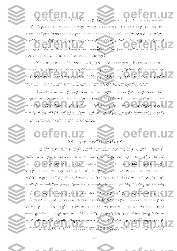 Xullas,   kotlovina   o‘simliklar   boyliklariga   ancha   boy   hisoblanadi,   ulardan
to‘g‘ri foydalanish muhim ahamiyatga ega hisoblanadi. Biologik boylikni ikkinchi
qismi   bo‘lgan   hayvonot   dunyosi   ham   nisbatan   hududda   ancha   yaxshi   tarqalgan
hisoblanadi. Kotlovinada yirtqichlar har xil qushlar, sudraluvchilar va baliqlar turi
uchraydi.   Ma’lumotlarga   qaraganda   hududda   200   ga   yaqin   qushlar   turi,   daryo   va
suv omborlarida 20 xil atrofida baliqlar uchraydi.
Yirtqichlardan:   bo‘ri,   ayiq,   tulki,   jayron   va   boshqalar.   Sudraluvchilardan:
ilonlar,   kaltakesaklar.   Kemiruvchilardan:   yumronqoziq,   kalamush,   sichqon   va
boshqalar ko‘p. Ulardan tashqari hududda tog‘ kiyigi, tog‘ echkisi, arhar, quyonlar
mavjud. Lekin bularni soni juda kam. Ularni tiklash va ko‘paytirish zarur.
Kotlovinada   tabiiy   boyliklar   ichida   hayvonot   dunyosi   boyliklari   kam
o‘rganilgan   va   kam   e’tibor   berilgan.   Resurs   hisoblanadi.   Undan   tashqari   ularni
muhofaza   qilish   ham   to‘g‘ri   yo‘lga   qo‘yilgani   yo‘q.   Har   kim   xoxlagan   vaqtda
noto‘g‘ri   ov   qilishi   oqibatida   ularni   turi   yildan-yilga   kamayib   bormoqda.   Tezlik
bilan bu noxushliklarni oldini olish kerak.
2.5. Foydali qazilma boyliklari
Har   bir   joyni   tabiiy   boyliklarini   jumladan   qazilma   boyliklarini   o‘rganish
katta   ahamiyatga   egadir,   chunki   qazilma   boyliklar   ayniqsa   og‘ir   sanoat
tarmoqlarini   asosiy   xom   ashyo   bazalari   bo‘lib   xizmat   qiladi.   Qashqadaryo
viloyatini qazilma boyliklari gaz, neft, kaliy tuzi, tosh tuzi va qurilish materiallari
tashkil   etgan   bo‘lsa,   Kitob-Shaxrisabz   kotlovinasi   hududsida   neft   va   har   xil
qurilish materiallari  zonasi  kattadir. Kotlovinada neft Janubiy-G‘arbiy va Sharqiy
tog‘   yon   bag‘irlarida   joylashgandir.   Lekin,   sharqiy   tog‘   yon   bag‘irlarida   topilgan
neft   zapaslari   hozirgi   vaqtda   negadir   ishlab   chiqarilmaydi.   Hududni   shimoliy   va
shimoliy   g‘arbiy   tog‘li   qismida   qurilish   materiallari   ichida   marmar   keng
tarqalgandir.   Hozirgi   vaqtda   u   bir   kunlik,   gurmak   joy   konlaridan   keng   holatda
qazib   olinmoqda.   Qazib   olingan   marmarlar   Kitob   shahridagi   toshni   qayta   ishlash
kombinatida qayta ishlanib, u yerda marmar toshchalari, marmar uni, marmar bloki
43 