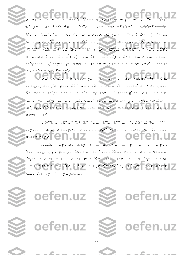 va   marmar   plitalari   olinmoqda.   Kombinat   ishlab   chiqargan   mahsulotlar   nafaqat
viloyatda   va   jumhuriyatda   balki   qo‘shni   respublikalarda   foydalanilmoqda.
Ma’lumotlar ko‘ra, bir kunlik marmar zapasi uch yarim million (3,5 mln) m 3
  metr
kubni   churmak   marmar   zapasi   870   ming   m 3
  ni   tashkil   qiladi.   Hudud   shimolida
istiqboli   katta   boylikka   ega   bo‘lgan   sifatli   marmar   zapaslari   topilgan,   ularga
Bodomzor   (100   mln   m 3
),   Qorasuv   (500   mln   m 3
),   Gulzor,   Sevaz   deb   nomlar
qo‘yishgan.   Qashqadaryo   havzasini   kotlovina   qismidan   qum   va   shag‘al   toshlar
qazib olinib ishlatilmoqda.
Shular   asosida   Shaxrisabz   yaqinida   tosh   va   qum   saralash   kombinati
qurilgan, uning bir yillik ishlab chiqaradigan mahsuloti 1 mln m 3
  ni tashkil qiladi.
Kotlovinani ko‘pgina shahar  atrofida joylashgan. Hududda g‘isht ishlab chiqarish
uchun   xom   ashyolar   zapasi   juda   katta   hisoblanadi.   Shuning   uchun   bu   zavodlarni
ko‘paytirish kerak. Ular hudud aholisini ish bilan ta’minlashda katta vosita bo‘lib
xizmat qiladi.
Kotlovinada   ulardan   tashqari   juda   katta   hajmda   ohaktoshlar   va   chinni
buyumlari   uchun   xom-ayosh   zapaslari   mavjud.   Lekin   ular   hozirgi   vaqtda   ishlab
chiqarilmaydi.
Hududda   marganes,   qalay,   simob   zapaslari   borligi   ham   aniqlangan.
Yuqoridagi   qayd   qilingan   fikrlardan   ma’lumki   Kitob-Shahrisabz   kotlovinasida
foydali   qazilma   turlarini   zapasi   katta.   Kelajakda   ulardan   oqilona   foydalanib   va
ularga   nisbatan   muhofaza   qilish   kengaysa   Qashqadaryo   viloyati   uchun   yanada
katta iqtisodiy imkoniyat yaratadi.
44 