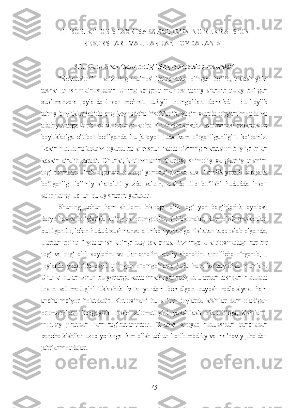 II I-BOB. KITOB-SHAXRISABZ BOTIG’INING R EKRATSION
RESURSLAR I VA ULARDAN FOYDALANISH
3.1. Kitob-Shaxrisabz botig’ining r ekr e atsion resurslar i
“Rekratsion”   –   so‘zining   ma’nosi   lotinchadan   olingan   bo‘lib,   tiklash   yoki
tashkil   qilish   ma’nosidadir.   Uning   kengroq   ma’nosi   tabiiy   sharoiti   qulay   bo‘lgan
xushmanzara   joylarda   inson   mehnati   tufayli   oromgohlari   demakdir.   Bu   boylik
tabiiy boyliklar  ichida eng keyingicha hisoblanib, yaqin vaqtda o‘rganilmoqda va
adabiyotlarga   kirib   keldi.   Shunga   ko‘ra   Kitob-Shaxrisabz   kotlovinasi   reakratsion
boyliklariga   e’tibor   berilganda   bu   jarayon   juda   kam   o‘rganilganligini   ko‘ramiz.
Lekin hudud nafaqat viloyatda balki respublikada o‘zining rekratsion boyligi bilan
keskin   ajralib   turadi.   Chunki,   kotlovinanin   sharqiy,   shimoliy   va   g‘arbiy   qismini
tog‘ tizmalari o‘rab olgandir. Bu tog‘ yonbag‘irlarida suv o‘simlik yetarli darajada
bo‘lganligi   iqlimiy   sharoitni   yozda   salqin,   qishda   iliq   bo‘lishi   hududda   inson
salomatligi uchun qulay sharoit yaratadi.
Shuning   uchun   ham   shularni   hisobga   olib   tog‘   yon   bag‘irlarida   ayniqsa
daryo   havza   bo‘ylarida   ko‘pgina   oromgohlar,   shifoxonalar,   dam   olish   maskanlari
qurilgandir, lekin hudud xushmanzara imkoniyatlariga nisbatan taqqoslab olganda,
ulardan to‘liq foydalanish ko‘ngildagidek emas. Bizningcha kotlovinadagi  har bir
tog‘   va   tog‘   oldi   soylarini   va   ular   atrofini   tabiiy   sharoitini   atroflicha   o‘rganib,   u
joylarda   yuqorida   qayd   qilingan   oromgohlarni   juda   ham   ko‘paytirish   mumkin.
Chunki bular uchun bu yerlarga katta imkoniyat mavjud ulardan tashqari hududda
inson   salomatligini   tiklashda   katta   yordam   beradigan   quyosh   radiatsiyasi   ham
ancha   me’yor   holatdadir.   Kotlovinani   bu   so‘lim   joylarda   kishilar   dam   oladigan
oromgohlarni   kengayishi   inson   salomatligini   yaxshilash   bilan   birga,   kishilarni
moddiy   jihatdan   ham   rag‘batlantiradi.   Chunki   viloyat   hududsidan   qanchadan
qancha kishilar uzoq yerlarga dam olish uchun borib moddiy va ma’naviy jihatdan
jabrlanmoqdalar.
45 