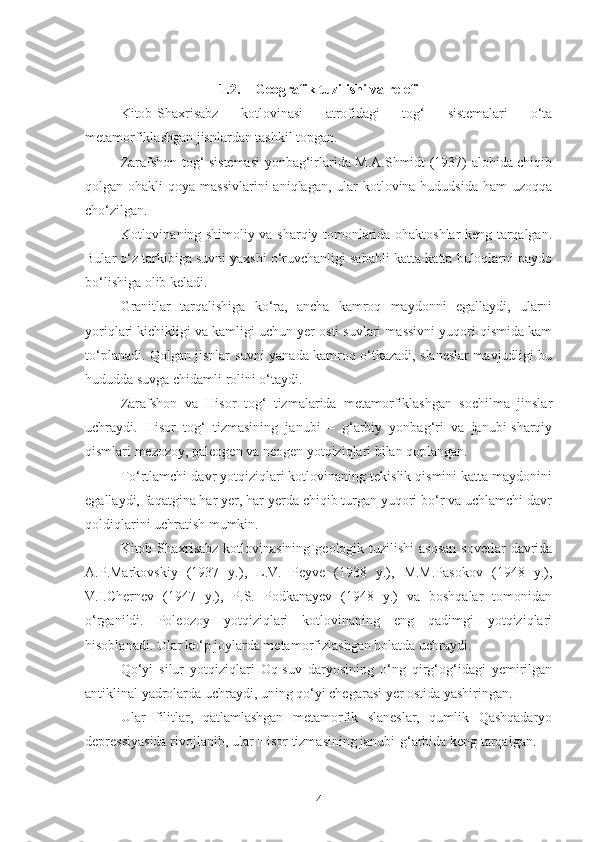 1.2. Geografik tuzilishi va relefi
Kitob-Shaxrisabz   kotlovinasi   atrofidagi   tog‘   sistemalari   o‘ta
metamorfiklashgan jisnlardan tashkil topgan.
Zarafshon tog‘ sistemasi yonbag‘irlarida M.A.Shmidt (1937) alohida chiqib
qolgan ohakli  qoya massivlarini  aniqlagan, ular  kotlovina hududsida  ham  uzoqqa
cho‘zilgan.
Kotlovinaning shimoliy va sharqiy tomonlarida ohaktoshlar keng tarqalgan.
Bular o‘z tarkibiga suvni yaxshi o‘ruvchanligi sababli katta-katta buloqlarni paydo
bo‘lishiga olib keladi.
Granitlar   tarqalishiga   ko‘ra,   ancha   kamroq   maydonni   egallaydi,   ularni
yoriqlari kichikligi va kamligi uchun yer osti suvlari massivni yuqori qismida kam
to‘planadi. Qolgan jisnlar suvni yanada kamroq o‘tkazadi, slaneslar mavjudligi bu
hududda suvga chidamli rolini o‘taydi.
Zarafshon   va   Hisor   tog‘   tizmalarida   metamorfiklashgan   sochilma   jinslar
uchraydi.   Hisor   tog‘   tizmasining   janubi   –   g‘arbiy   yonbag‘ri   va   janubi-sharqiy
qismlari mezozoy, paleogen va neogen yotqiziqlari bilan qoplangan.
To‘rtlamchi davr yotqiziqlari kotlovinaning tekislik qismini katta maydonini
egallaydi, faqatgina har yer, har yerda chiqib turgan yuqori bo‘r va uchlamchi davr
qoldiqlarini uchratish mumkin.
Kitob-Shaxrisabz  kotlovinasining  geologik tuzilishi  asosan  sovetlar  davrida
A.P.Markovskiy   (1937   y.),   L.V.   Peyve   (1938   y.),   M.M.Pasokov   (1948   y.),
V.I.Chernev   (1947   y.),   P.S.   Podkanayev   (1948   y.)   va   boshqalar   tomonidan
o‘rganildi.   Poleozoy   yotqiziqlari   kotlovinaning   eng   qadimgi   yotqiziqlari
hisoblanadi. Ular ko‘p joylarda metamorfizlashgan holatda uchraydi.
Qo‘yi   silur   yotqiziqlari   Oq-suv   daryosining   o‘ng   qirg‘og‘idagi   yemirilgan
antiklinal yadrolarda uchraydi, uning qo‘yi chegarasi yer ostida yashiringan.
Ular   filitlar,   qatlamlashgan   metamorfik   slaneslar,   qumlik   Qashqadaryo
depressiyasida rivojlanib, ular Hisor tizmasining janubi-g‘arbida keng tarqalgan.
4 