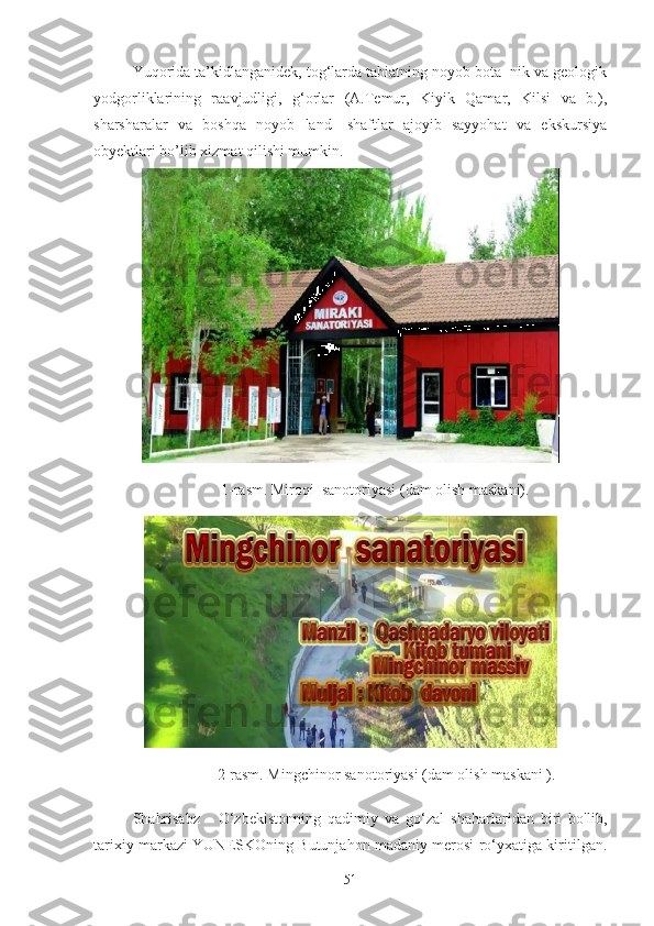 Yuqorida ta’kidlanganidek, tog‘larda tabiatning noyob bota- nik va geologik
yodgorliklarining   raavjudligi,   g‘orlar   (A.Temur,   Kiyik   Qamar,   Kilsi   va   b.),
sharsharalar   va   boshqa   noyob   land-   shaftlar   ajoyib   sayyohat   va   ekskursiya
obyektlari bo’lib xizmat qilishi mumkin.
   
                       1-rasm. Miroqi  sanotoriyasi (dam olish maskani).
                      2-rasm. Mingchinor sanotoriyasi (dam olish maskani ).
Shahrisabz   -   O‘zbekistonning   qadimiy   va   go‘zal   shaharlaridan   biri   bo'lib,
tarixiy markazi YUNESKOning Butunjahon madaniy merosi ro‘yxatiga kiritilgan.
51 