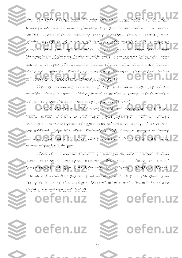 ziravorlar   sepib   sixlarga   teradi.   Shundan   so‘ng   bu   vaqtga   qadar   lovullab   turgan
chuqurga   tushiradi.   Chuqurning   tepasiga   kigiz   yopilib,   qalin   qatlam   bilan   tuproq
sepiladi.   Ushbu   pishirish   usulining   asosiy   xususiyati   shundan   iboratki,   taom
ta mini     yaxshilash   uchun   ignabargli   daraxt   –   archa   novdalari   o‘choq   ichiga   vaʼ
ziravor   sifatida   taomning   o‘ziga   qo‘shiladi.   Ushbu   taomning   mazali   ta mini   hech	
ʼ
bir narsa bilan adashtirib yuborish mumkin emas! Bir marta tatib ko‘rsangiz - hech
qachon unutmaysiz! O‘zbek taomlari haqida ko‘proq ma lumotlarni internet orqali	
ʼ
o‘qishingiz   mumkin.   Shahrisabz   tumanining   bepoyon   tabiati   sizni   befarq
qoldirmaydi!Bu yerda albatta fotosessiyauyushtiring!
Oqsaroy     hududidagi   istirohat   bog‘i   sayr   qilish   uchun   ajoyib   joy   bo‘lishi
mumkin,   chunki bu yerda   o‘tirish, dam  olish va albatta suratga tushish mumkin
bo‘lgan ko‘plab ko‘kalamzor va chiroyli joylar bor! (3-rasm).
   Bu «Kunduzak» masjidi ( 4-rasm). U XIX asrda qurilgan va Dorut Tilovat
madra-   sasidan   unchalik   uzoqbo‘lmagan   joyda   joylashgan.   Yaqinda     amalga
oshirilgan   rekonstruksiyadan   so‘ng,yangidek   ko‘rinadi   va   chiroyli   fotosuratlarni
sevuvchilarni   o‘ziga   jalb   qiladi.   Shaharda   ko‘plab   diqqatga   sazovor   me moriy	
ʼ
obidalar   joylashgan   bo‘lib   uning   tarixiy   markazi   YUNESKOning   Umumjahon
merosi ro‘yxatiga kiritilgan.
O‘zbekiston   hukumati   shaharning   madaniyat   va   turizm   markazi   sifatida
ulkan   salohiyatini   namoyish   etadigan   “Shahrisabz   –   festivallar   shahri”
konsepsiyasini   faol   ilgari   surib   kelmoqda.   Shu   yo‘sinda   O‘zbekiston   ikkinchi
Prezidenti   Shavkat   Mirziyoyevning   tashabbusi   bilan   2018   yilning   sentyabr   oyida
ikki   yilda   bir   marta   o‘tkaziladigan   “Maqom”   xalqaro   san at   festivali   Shahrisabz	
ʼ
shahrida birinchi marta bo’lib o’tdi.
53 