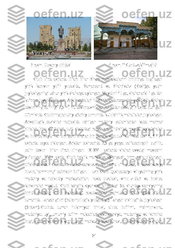 3-rasm. Oqsaroy obidasi                                     4-rasm. ‘‘Kunduzak’’masjidi
                   
Kitob   o’rta   asrlarda   G’arb   bilan   Sharq   mamlakatlarini   bir-biriga   bog’lagan
yirik   karovon   yo’li   yoqasida,   Samarqand   va   Shahrisabz   (Kesh)ga   yaqin
joylashganligi uchun yirik shaharga aylangan. Maydoni 40 ga, shahar arki 1 ga dan
ko’proq joyni egallagan. Ark harobalari hozir Qalandartepa deb yuritiladi. Shahar
devorining qalinligi 7,5 m. Bu devor taxmi-nan miloddan avvalgi 3-asrda qurilgan.
O’tmishda Kitobning janubiy-g’arbiy tomonida kulolchilik mahallalari joylashgan.
Arxeologik   qazishlar   natijasida   ochilgan   madaniy   qatlamlardan   katta   marmar
plitalar,   bino   qoldiqlari,   turli   shakldagi   rangli   sopol   idishlar,   mayda   haykalchalar
va  boshqa   buyumlar   topilgan.   Shahar   bir   qancha   vaqt   tushkunlikka   tushib,   6—7-
asrlarda   qayta   tiklangan.   Arkdan   tashqarida   2,5   ga   yerga   qal aqarorgoh   qurilib,ʼ
qalin   devor     bilan   o’rab   olingan.   IX-XVII   asrlarda   shahar   avvalgi   mavqeini
yo’qotgan.   XVIII   asrda   Kitob   beklik   markaziga   aylangach,   birmuncha   tiklangan.
O’sha   davrda     Kitobda   6   shahar   darvozasi,   bir   necha   o’n   guzar,   2   karvonsaroy,
bozor, hammom,4 qabriston bo’lgan. Hozir Kitob Qashqadaryo viloyatining yirik
madaniy   va   iqtisodiy   markazlarilan.   Paxta   tozalash,   vino   z-dlari   va   boshqa
korxonalar   mavjud.   Kitob   kenglik   styansasi   jahondagi   5ta   shunday   stansiyaning
biridir   (qarang   Kitob   balandtog’   rasadxonalar   majmuasi).   Shuningdek   Kitob
tumanida   Langar   g’ori   (paleontologik   yodgorligi)   Langar   qishlog’ida   joylashgan
(5-rasm).Kitobda   tuman   hokimiyati   binosi,   aloqa   bo’limi,   mehmonxona,
madaniyat   uyi,   umumiy   ta lim   maktablari,   avtostansiya,   madaniyat   va   istirohat	
ʼ
bogi, stadion va tennis korti, tuman markaziy kasalxonasi, poliklinika, dorixonalar,
54 