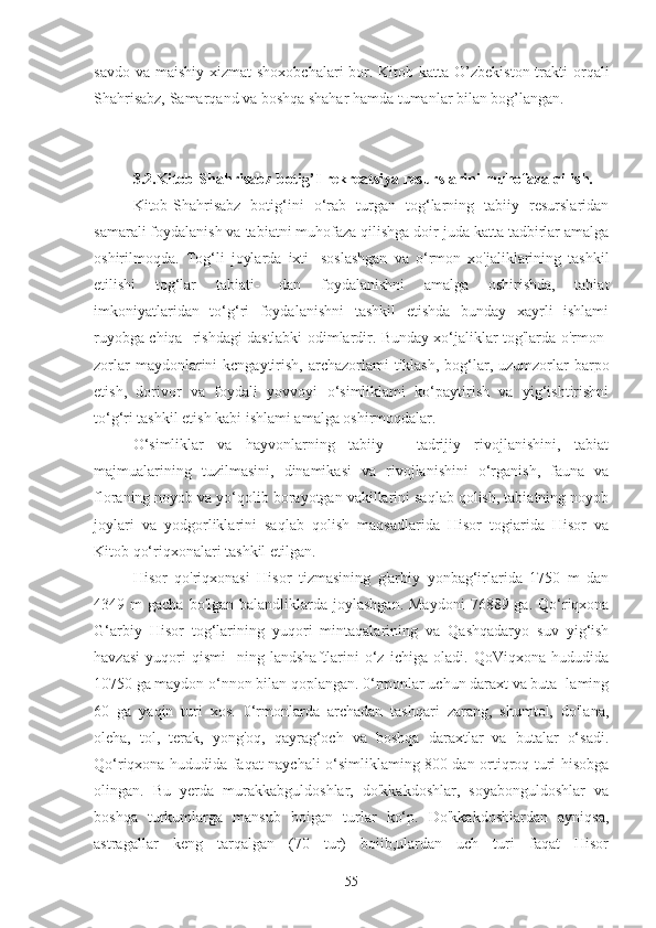 savdo va  maishiy xizmat  shoxobchalari  bor. Kitob katta O’zbekiston  trakti  orqali
Shahrisabz, Samarqand va boshqa shahar hamda tumanlar bilan bog’langan.
3.2.Kitob-Shahrisabz botig’I rekreatsiya resurslarini muhofaza qilish.
Kitob-Shahrisabz   botig‘ini   o‘rab   turgan   tog‘larning   tabiiy   resurslaridan
samarali foydalanish va tabiatni muhofaza qilishga doir juda katta tadbirlar amalga
oshirilmoqda.   Tog‘li   joylarda   ixti-   soslashgan   va   o‘rmon   xo'jaliklarining   tashkil
etilishi   tog‘lar   tabiati-   dan   foydalanishni   amalga   oshirishda,   tabiat
imkoniyatlaridan   to‘g‘ri   foydalanishni   tashkil   etishda   bunday   xayrli   ishlami
ruyobga chiqa- rishdagi dastlabki odimlardir. Bunday xo‘jaliklar tog'larda o'rmon-
zorlar  maydonlarini  kcngaytirish,  archazorlami  tiklash,  bog‘lar, uzumzorlar  barpo
etish,   dorivor   va   foydali   yovvoyi   o‘simliklami   ko‘paytirish   va   yig‘ishtirishni
to‘g‘ri tashkil etish kabi ishlami amalga oshirmoqdalar.
O‘simliklar   va   hayvonlarning   tabiiy   -   tadrijiy   rivojlanishini,   tabiat
majmualarining   tuzilmasini,   dinamikasi   va   rivojlanishini   o‘rganish,   fauna   va
floraning noyob va yo‘qolib borayotgan vakillarini saqlab qolish, tabiatning noyob
joylari   va   yodgorliklarini   saqlab   qolish   maqsadlarida   Hisor   togiarida   Hisor   va
Kitob qo‘riqxonalari tashkil etilgan.
Hisor   qo'riqxonasi   Hisor   tizmasining   g'arbiy   yonbag‘irlarida   1750   m   dan
4349 m   gacha  bo'lgan  balandliklarda  joylashgan.  Maydoni  76889  ga. Qo‘riqxona
G‘arbiy   Hisor   tog‘larining   yuqori   mintaqalarining   va   Qashqadaryo   suv   yig‘ish
havzasi   yuqori   qismi-   ning   landshaftlarini   o‘z   ichiga   oladi.   QoViqxona   hududida
10750 ga maydon o‘nnon bilan qoplangan. 0‘rmonlar uchun daraxt va buta- laming
60   ga   yaqin   turi   xos.   0‘rmonlarda   archadan   tashqari   zarang,   shumtol,   do'lana,
oleha,   tol,   terak,   yong'oq,   qayrag‘och   va   boshqa   daraxtlar   va   butalar   o‘sadi.
Qo‘riqxona hududida faqat naychali o‘simliklaming 800 dan ortiqroq turi hisobga
olingan.   Bu   yerda   murakkabguldoshlar,   do'kkakdoshlar,   soyabonguldoshlar   va
boshqa   turkumlarga   mansub   boigan   turlar   ko‘p.   Do'kkakdoshlardan   ayniqsa,
astragallar   keng   tarqalgan   (70   tur)   boiib,ulardan   uch   turi   faqat   Hisor
55 