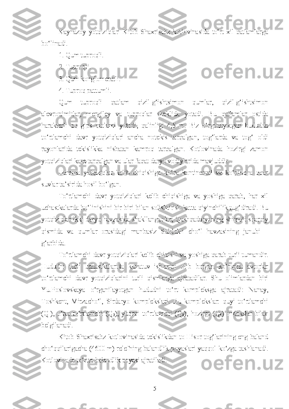 Kaynazoy   yotqiziqlari   Kitob-Shaxrisabz   kotlovinasida   to‘rt   xil   qatlamlarga
bo‘linadi.
1. Qum tuproqli.
2. Tuproqli.
3. Qum konglomeratli.
4. Tuproq pattumli.
Qum   tuproqli   qatlam   qizil-g‘ishtsimon   qumlar,   qizil-g‘ishtsimon
alevronimitlar,   mergiley   va   tuproqlar   shaklida   yotadi.   Bu   qatlamlar   ostida
harakterli   oq   gips   qatlami   yotadi,   qalinligi   4,5   m.   Biz   o‘rganayotgan   hududda
to‘rtlamchi   davr   yotqiziqlari   ancha   notekis   tarqalgan,   tog‘larda   va   tog‘   oldi
rayonlarida   tekislikka   nisbatan   kamroq   tarqalgan.   Kotlovinada   hozirgi   zamon
yotqiziqlari kam tarqalgan va ular faqat daryo vodiylarida mavjuddir.
Hamma   yotqiziqlar   kelib   chiqishiga   ko‘ra   kontinental   va   ko‘pincha   oqar
suvlar ta’sirida hosil bo‘lgan.
To‘rtlamchi   davr   yotqiziqlari   kelib   chiqishiga   va   yoshiga   qarab,   har   xil
uchastkalarda bo‘linishini bir-biri bilan solishtirish katta qiyinchilik tug‘diradi. Bu
yotqiziqlar ikki daryo havzasida shakllanganlar; Qashqadaryoning shimoli-sharqiy
qismida   va   qumlar   orasidagi   manbasiz   Suldukli   cho‘l   havzasining   janubi   –
g‘arbida.
To‘rtlamchi davr yotqiziqlari kelib chiqishi va yoshiga qarab turli tumandir.
Hududni   turli   uchastkalarida   kuzatuv   ishlarini   olib   borgan   ko‘pgina   avtorlar
to‘rtlamchi   davr   yotqiziqlarini   turli   qismlarga   ajratadilar.   Shu   olimlardan   biri
Yu.Poslovskaya   o‘rganilayotgan   hududni   to‘rt   kompleksga   ajratadi:   Nanay,
Toshkent,   Mirzacho‘l,   Sirdaryo   komplekslari.   Bu   komplekslar:   quyi   to‘rtlamchi
(Q
1 ),   o‘rta   to‘rtlamchi   (Q
2 ),   yuqori   to‘rtlamchi   (Q
3 ),   hozirgi   (Q
4 )   indekslar   bilan
belgilanadi.
Kitob-Shaxrisabz kotlovinasida tekislikdan to Hisor tog‘larining eng baland
cho‘qqilarigacha (4600 m) relefning balandlik poyaslari yaqqol ko‘zga tashlanadi.
Kotlovinada to‘rtta balandlik poyasi ajratiladi.
5 