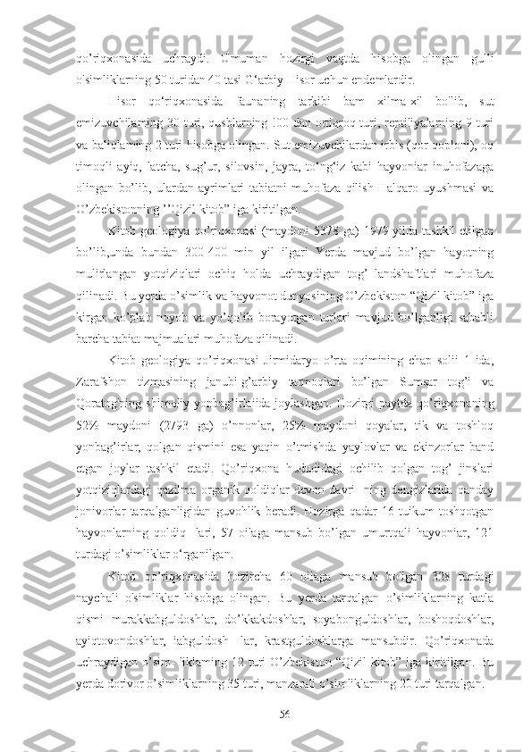 qo’riqxonasida   uchraydi.   Umuman   hozirgi   vaqtda   hisobga   olingan   gulli
o'simliklarning 50 turidan 40 tasi G‘arbiy Hisor uchun endemlardir.
Hisor   qo‘riqxonasida   faunaning   tarkibi   bam   xilma-xil   bo'lib,   sut
emizuvchilaming 30 turi, qusblarning !00 dan ortiqroq turi, reptiliyalarning 9 turi
va baliqlaming 2 turi hisobga olingan. Sut emizuvchilardan irbis (qor qoploni), oq
timoqli   ayiq,   latcha,   sug’ur,   silovsin,   jayra,   to‘ng‘iz   kabi   hayvoniar   inuhofazaga
olingan   bo’lib,   ulardan   ayrimlari   tabiatni   muhofaza   qilish   Halqaro   uyushmasi   va
O’zbekistonning ’’Qizil kitob” iga kiritilgan.
Kitob geologiya qo’riqxonasi  (maydoni  5378 ga) 1979 yilda tashkil  etilgan
bo’lib,unda   bundan   300-400   min   yil   ilgari   Yerda   mavjud   bo’lgan   hayotning
mulirlangan   yotqiziqlari   ochiq   holda   uchraydigan   tog’   landshaftlari   muhofaza
qilinadi. Bu yerda o’simlik va hayvonot dunyosining O’zbekiston “Qizil kitob” iga
kirgan   ko’plab   noyob   va   yo’qolib   borayotgan   turlari   mavjud   bo’lganligi   sababli
barcha tabiat majmualari muhofaza qilinadi.
Kitob   geologiya   qo’riqxonasi   Jirmidaryo   o’rta   oqimining   chap   solii   1   ida,
Zarafshon   tizmasining   janubi-g’arbiy   tarmoqlari   bo’lgan   Sumsar   tog’i   va
Qoratog'ning  shimoliy yonbag’irlaiida joylashgan.  Hozirgi  paytda qo’riqxonaning
52%   maydoni   (2793   ga)   o’nnonlar,   25%   maydoni   qoyalar,   tik   va   toshloq
yonbag’irlar,   qolgan   qismini   esa   yaqin   o’tmishda   yaylovlar   va   ekinzorlar   band
etgan   joylar   tashkil   etadi.   Qo’riqxona   hududidagi   ochilib   qolgan   tog’   jinslari
yotqiziqlardagi   qazilma   organik   qoldiqlar   devon   davri-   ning   dengizlarida   qanday
jonivorlar   tarqalganligidan   guvohlik   beradi.   Hozirga   qadar   16   tuikum   toshqotgan
hayvonlarning   qoldiq-   lari,   57   oilaga   mansub   bo’lgan   umurtqali   hayvoniar,   121
turdagi o’simliklar o‘rganilgan.
Kitob   qo’riqxonasida   hozircha   60   oilaga   mansub   bo'lgan   328   turdagi
naychali   o'simliklar   hisobga   olingan.   Bu   yerda   tarqalgan   o’simliklarning   katla
qismi   murakkabguldoshlar,   do’kkakdoshlar,   soyabonguldoshlar,   boshoqdoshlar,
ayiqtovondoshlar,   iabguldosh-   lar,   krastguldoshlarga   mansubdir.   Qo’riqxonada
uchraydigan o’sim-  liklaming 12 turi  O’zbekiston  “Qizil  kitob” iga kiritilgan. Bu
yerda dorivor o’simliklarning 35 turi, manzarali o’simliklarning 20 turi   tarqalgan.
56 