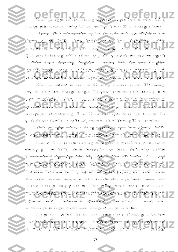 Kitob   geologiya   qo'riqxonasining   hayvonot   dunyosi   ham   xilma-xil   bo'lib,
hozirga qadar umurtqalilaming 120 turi, reptiliya- laming 20 turi hisobga olingan.
Hisor va Kitob qo‘riqxonalari tog' landshaftlarini muhofaza qilishda muhim
ahamiyatga   cga   bo'lib,   ularda   landshaftlar   va   land-   shaftlaming   aiohida
komponentlarim   o'rganishga   doir   ilmiy-   tadqiqot   ishlari   olib   borilmoqda.
Qo'nqxona hududidagi ochilib qolgan tog' jinslari yotqiziqlardagi qazilma organik
qoldiqlar   devon   davrining   dengizlarida   qanday   jonivorlar   tarqalganligidan
guvohlik beradi. Hozirga qadar 16 turkum  toshqotgan hayvonlarning qoldiq-  lari.
57 oilaga mansub bo'lgan umurtqali hayvonlar, 121 turdagi o'simliklar o'rganilgan.
Kitob   qo'riqxonasida   hozircha   60   oilaga   mansub   bo'lgan   328   turdagi
naychali   o'simliklar   hisobga   olingan.   Bu   yerda   tarqalgan   o'simliklaming   katta
qismi   murakkabguldoshlar,   do'kkakdoshlar,   soyabonguldoshlar,   boshoqdoshlar,
ayiqtovondoshlar,   labguldosh-   lar,   krastguldoshlarga   mansubdir.   Qo'riqxonada
uchraydigan   o'simliklaming   12   turi   O'zbckiston   ''Qizil   kitob"   iga   kiritilgan.   Bu
yerda dorivor o'simliklaming 35 turi, manzarali o'simliklaming 20 turi tarqalgan.
Kitob   geologiya   qo'riqxonasining   hayvonot   dunyosi   ham   xilma-xil   bo'lib,
hozirga qadar umurtqalilaming 120 turi, reptiliya- laming 20 turi hisobga olingan.
Hisor va Kitob qo'riqxonalari tog' landshaftlarini muhofaza qilishda muhim
ahamiyatga   ega   bo'lib,   ularda   landshaftlar   va   land-   shaftlaming   aiohida
komponenlarini   o'rganishga   doir   iliniy-tadqiqot   ishlari   olib   borilmoqda.   Hozirgi
paytda   jahonning   ko'pgina   mamla-   katlarida   shujumladan   O'zbekistonda   ham,
biosfera qo'riqxonalari va milliy bog'larni tashkil etishga jiddiy e’tibor berilmoqda.
Shu   nuqtai   nazardan   qaraganda   Hisor   qo'riqxonasini   unga   tutash   hudud-   larni
qo'shish   hisobiga   kengaytirish   va   Hisor   milliy   parkini   tashkil   etish   tabiatni
muhofaza etishga, ilmiy-tadqiqot ishlarini tashkil etishga va milliy bog'ning ayrim
joylaridan   turizm   maqsadlarida   foydalangan   holda   o'z-o'zini   mablag'   bilan
ta’minlashga qaratilgan muhim tadbir amalga oshirilgan bo'lar edi.
Jamiyatning   rivojlanib   borishi   bilan   insonlarning   atrof-muhitga   ta`siri   ham
o`sib boradi.Inson tabiat bilan, ya`ni  o`simlik va hayvonot  dunyosi  hamda er osti
va   er   usti   boyliklaribilan   o`zaro   muloqotda   bo`ladi.   Tabiat   va   inson   o`rtasidagi
57 