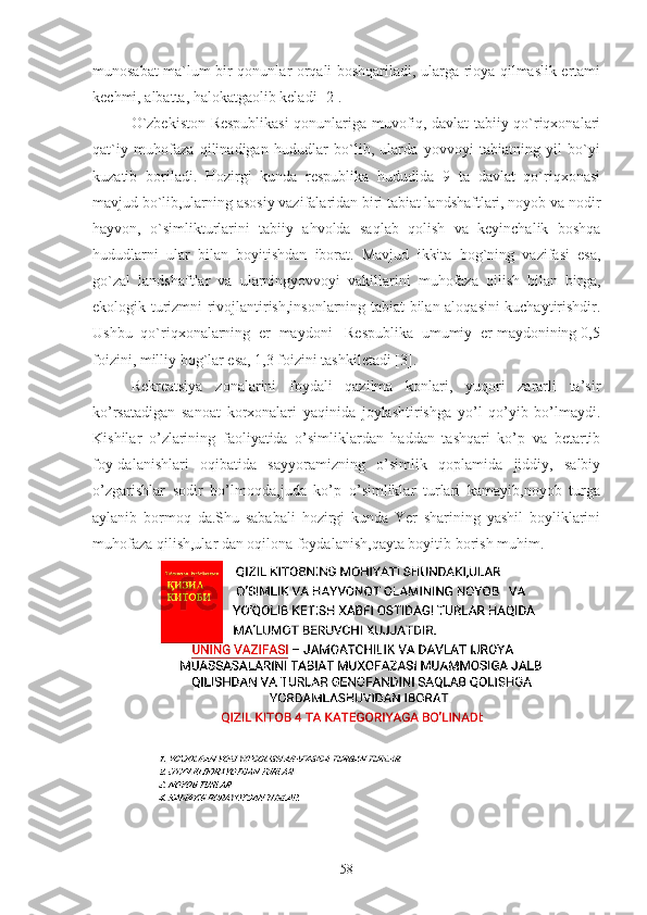 munosabat ma`lum bir qonunlar orqali boshqariladi, ularga rioya qilmaslik ertami
kechmi, albatta, halokatgaolib keladi [2].
O`zbekiston Respublikasi qonunlariga muvofiq, davlat tabiiy qo`riqxonalari
qat`iy   muhofaza   qilinadigan   hududlar   bo`lib,   ularda   yovvoyi   tabiatning   yil   bo`yi
kuzatib   boriladi.   Hozirgi   kunda   respublika   hududida   9   ta   davlat   qo`riqxonasi
mavjud bo`lib,ularning asosiy vazifalaridan biri tabiat landshaftlari, noyob va nodir
hayvon,   o`simlikturlarini   tabiiy   ahvolda   saqlab   qolish   va   keyinchalik   boshqa
hududlarni   ular   bilan   boyitishdan   iborat.   Mavjud   ikkita   bog`ning   vazifasi   esa,
go`zal   landshaftlar   va   ularningyovvoyi   vakillarini   muhofaza   qilish   bilan   birga,
ekologik turizmni rivojlantirish,insonlarning tabiat bilan aloqasini kuchaytirishdir.
Ushbu  qo`riqxonalarning  er  maydoni   Respublika  umumiy  er maydonining 0,5
foizini, milliy bog`lar esa, 1,3 foizini tashkiletadi [3].
Rekreatsiya   zonalarini   foydali   qazilma   konlari,   yuqori   zararli   ta’sir
ko’rsatadigan   sanoat   korxonalari   yaqinida   joylashtirishga   yo’l   qo’yib   bo’lmaydi.
Kishilar   o’zlarining   faoliyatida   o’simliklardan   haddan   tashqari   ko’p   va   betartib
foy-dalanishlari   oqibatida   sayyoramizning   o’simlik   qoplamida   jiddiy,   salbiy
o’zgarishlar   sodir   bo’lmoqda,juda   ko’p   o’simliklar   turlari   kamayib,noyob   turga
aylanib   bormoq   da.Shu   sababali   hozirgi   kunda   Yer   sharining   yashil   boyliklarini
muhofaza qilish,ular dan oqilona foydalanish,qayta boyitib borish muhim.
58 