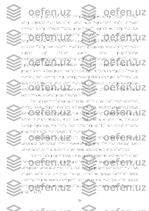 Tabiat   yodgorliklari.   Ba’zan   ilmiy,   madaniy   va   tarixiy   jihatdan   qimmatli
tabiiy   obyektlar   muhofaza   qilish   uchun   katta   maydonlarni   ishg’ol   qilmagan
qimmatli   ta-biiy   ob’ektlar   ‘‘tabiat   yodgorliklari’’   deyiladi   va   jiddiy   muhofaza
qilinadi.Tabiat   yodgorliklari   tabiatning   o’tmishi   va   unda   sodir   bo’layotgan
jaroyonlar haqida malum darajada aniq guvohlik beradi.Masalan, valunalar-muzlik
qoldiqlari  ’’qo’y    peshonalar’’   –  muzliklarning  qoyalarga  ishqalanishi,jimjimador
qoyalar   tog’   jins-lari   guvohi   .Tabiat   yodgorliklariga
sharsharalar,geyzerlar,g’orlar,relefning   ajoyib   shakllari,geologik   ochilib   qolgan
joylar   ayrim   daraxt,tarixiy   obidalar   va   boshqa   ob-yektlar   kiritiladi.Tabiat
yodgorliklarni   ko’zga   yaqqol   tashlanib   turadigan   xo’jalik   ahamiyati   bo’lmasligi
mumkin,   lekin   ularning   ilmiy,   tarixiy,   madaniy-estetik   ahamiyati   ko’pincha   juda
katta  bo’ladi.Shuning  uchun   ularni   muhofaza   qilish   zarur.  Umumiy     xususiyatiga
qarab   tabiat   yodgorliklari   geologik-geomorfologik   ,botanik   ,   paleontologik,
astronomik va landshaft yodgorliklariga bo’linadi. 
Geologik-geomorfogik yodgorliklarga ochilib qolgan tog’ jinslari qatlamlari,
g’orlar,   klarst   relyefi   shakllari,   so’ngan   vulqon   kraterlari,geyzerlar,diqqatga
sazovor qirg’oqlar, qo’ypeshonalar, noyob relyef shakllari , qoyalar va boshqalarni
kiritish   mumkin.   Masalan,   Kitob   dovonidagi   Teshiktosh   g’ori     va   boshqalar
bunday obyek-larga misol bo’la oladi . O’rta Osiyoda 1500 dan ortiq g’orni tabiat
yodgorligi sifatida muhofazaga olish mumkin.
Botanik   yodgorliklarga   yo’qolib   ketayotgan   relikt   o’simliklar   o’sadigan
uchastkalar   dashtlardagi   o’rmon   massivlari   yoki   yoki   o’rmonlar   orasidagi   dasht
uchashtkalari , alohida saqlanib qolgan keksa darahtlar va boshqalar kiritiladi.
Paleontologik yodgorliklarga toshga aylanib ketgan va izlari saqlanib qolgan
o’simlik qoldiqlari ochilib qolgan joylar hamda qirilib ketgan hayvon qoldiqlari,izi
uchraydigan uchastkalar misol bo’la oladi.Tabiiyat yodgorliklari tabiatni muhofaza
qiluvchi   tashkilotlar   tomonidan   hisobga   olinishi   va   kartaga   tushirilishi   kerak.
Ularning   ilmiy   va   estetik   ahamiyatini   baholash   asosida   muhofaza   qilish   darajasi
aniqlanadi   (mahalliy,   viloyat,   respublika,   xalqaro   ahamiyatiga   ega   bo’lgan   tabiat
yodgorliklari).
59 